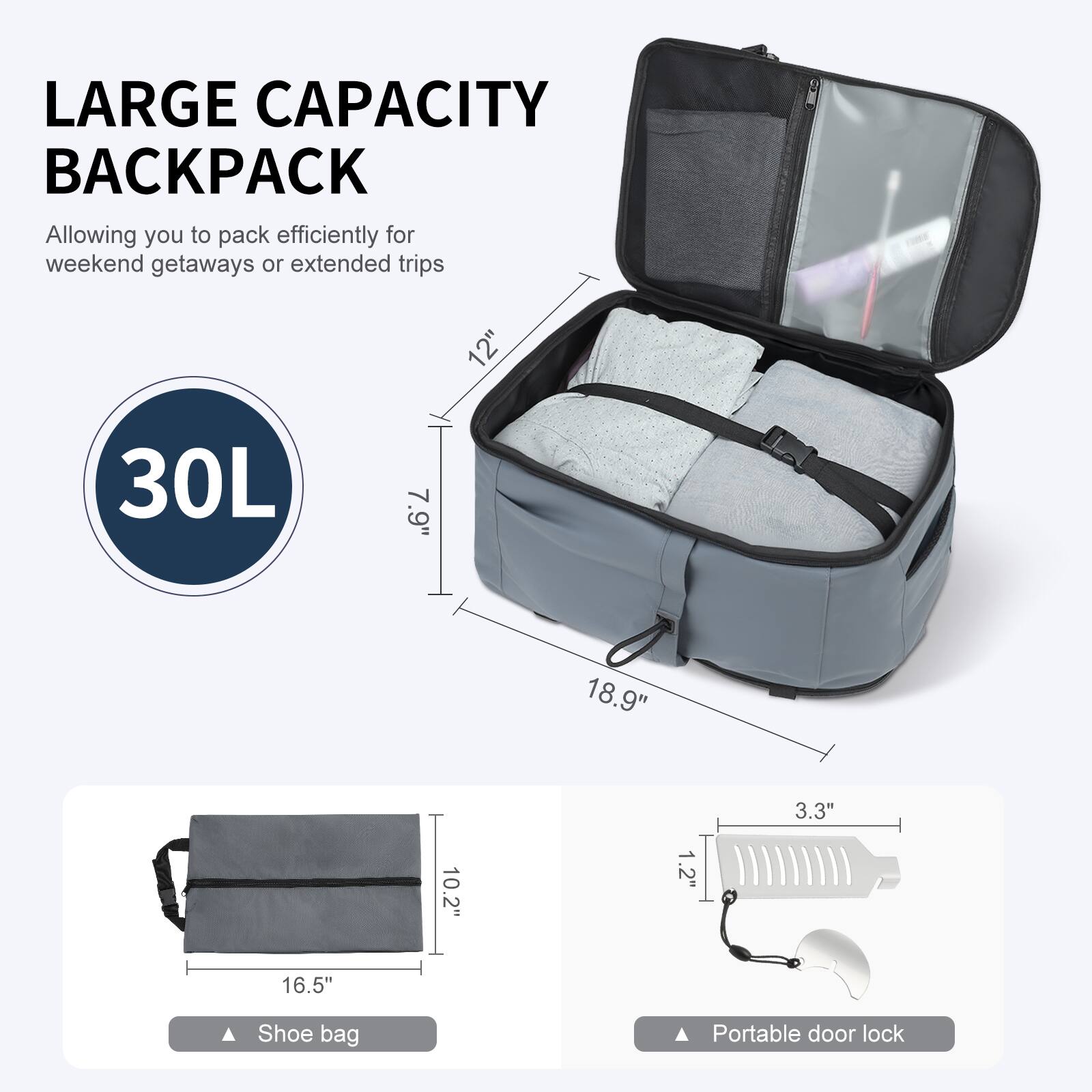 LARGE CAPACITY BACKPACK  
Allowing you to pack efficiently for weekend getaways or extended trips  

30L  

12"  
7.9"  
18.9"  
3.3"  
1.2"  
16.5"  

Shoe bag  
Portable door lock