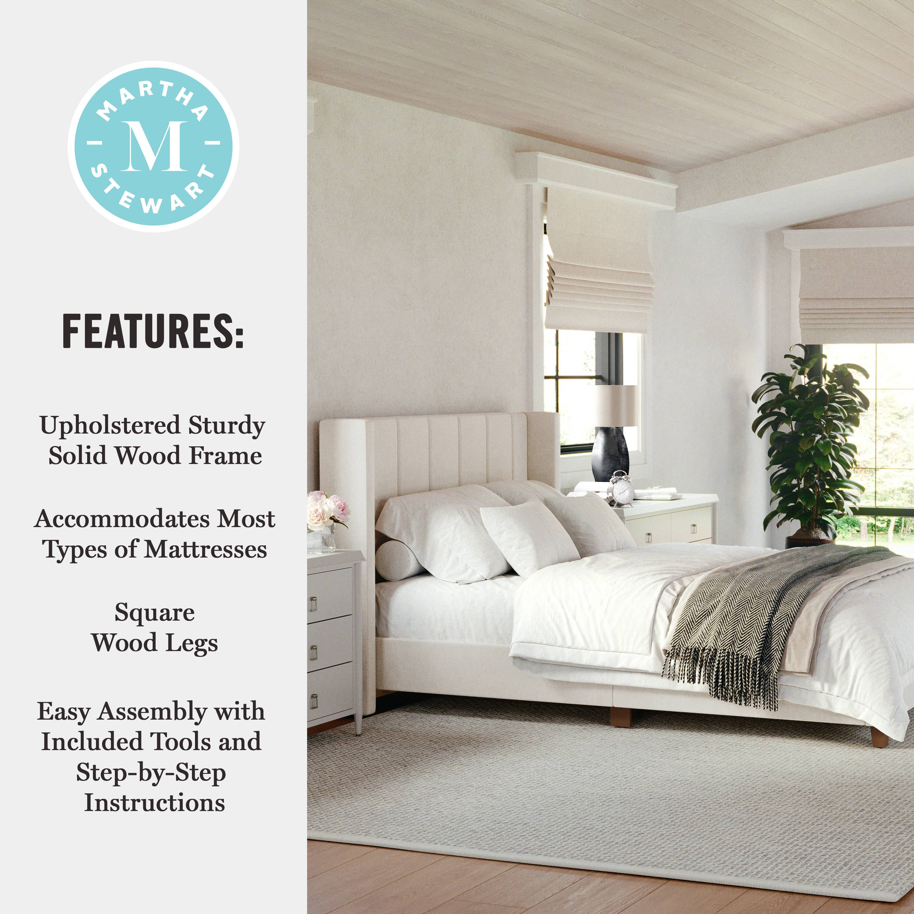 MARTHA STEWART FEATURES: Upholstered Sturdy Solid Wood Frame Accommodates Most Types of Mattresses Square Wood Legs Easy Assembly with Included Tools and Step-by-Step Instructions
