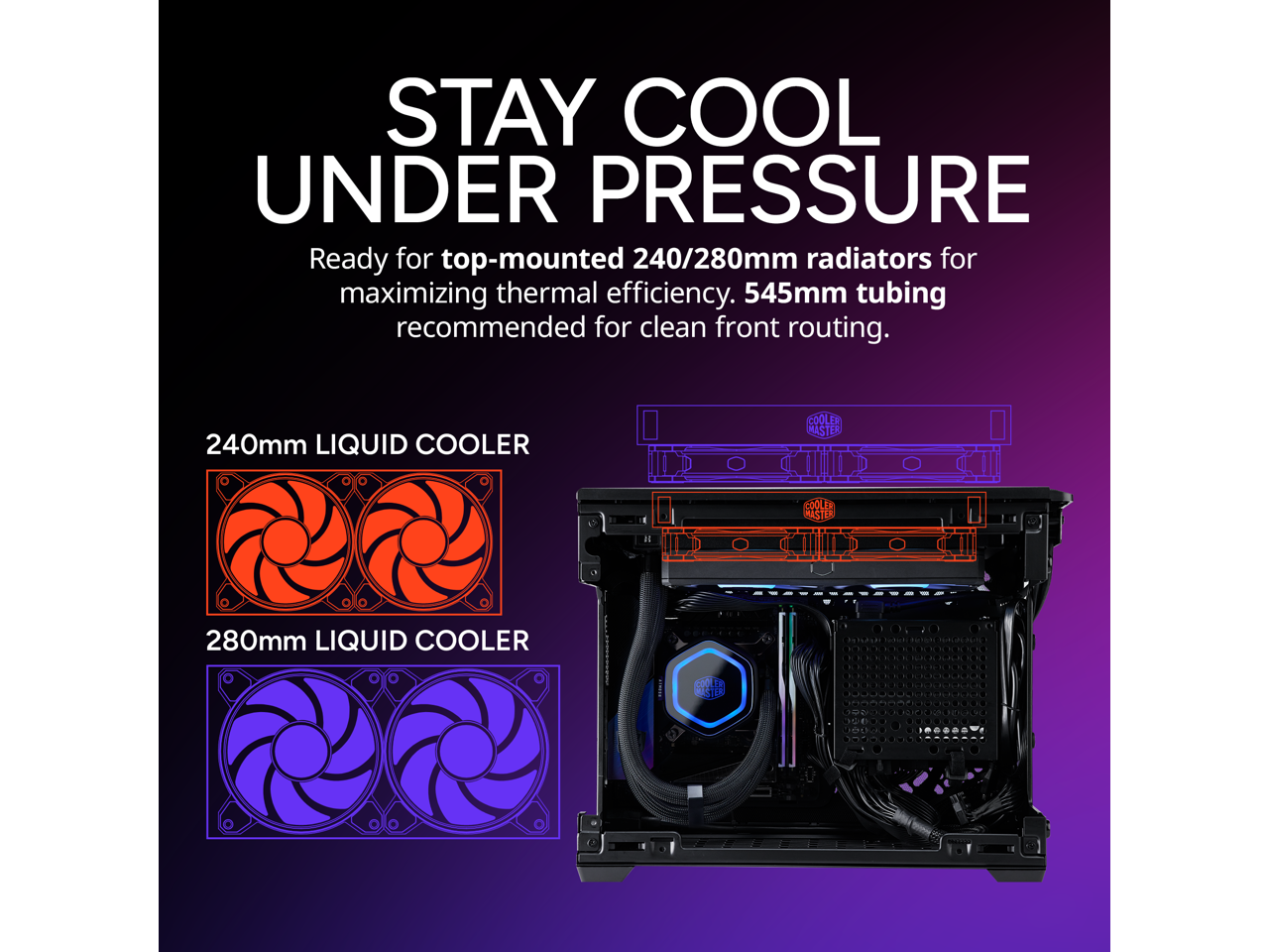 STAY COOL UNDER PRESSURE

Ready for top-mounted 240/280mm radiators for maximizing thermal efficiency. 545mm tubing recommended for clean front routing.

240mm LIQUID COOLER

280mm LIQUID COOLER