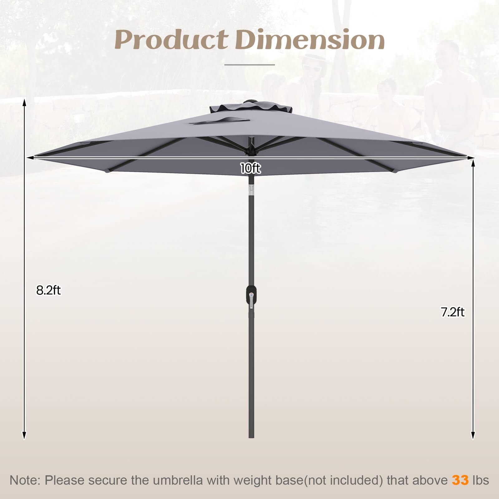 Product Dimension

10ft  
8.2ft  
7.2ft  

Note: Please secure the umbrella with weight base (not included) that above 33 lbs