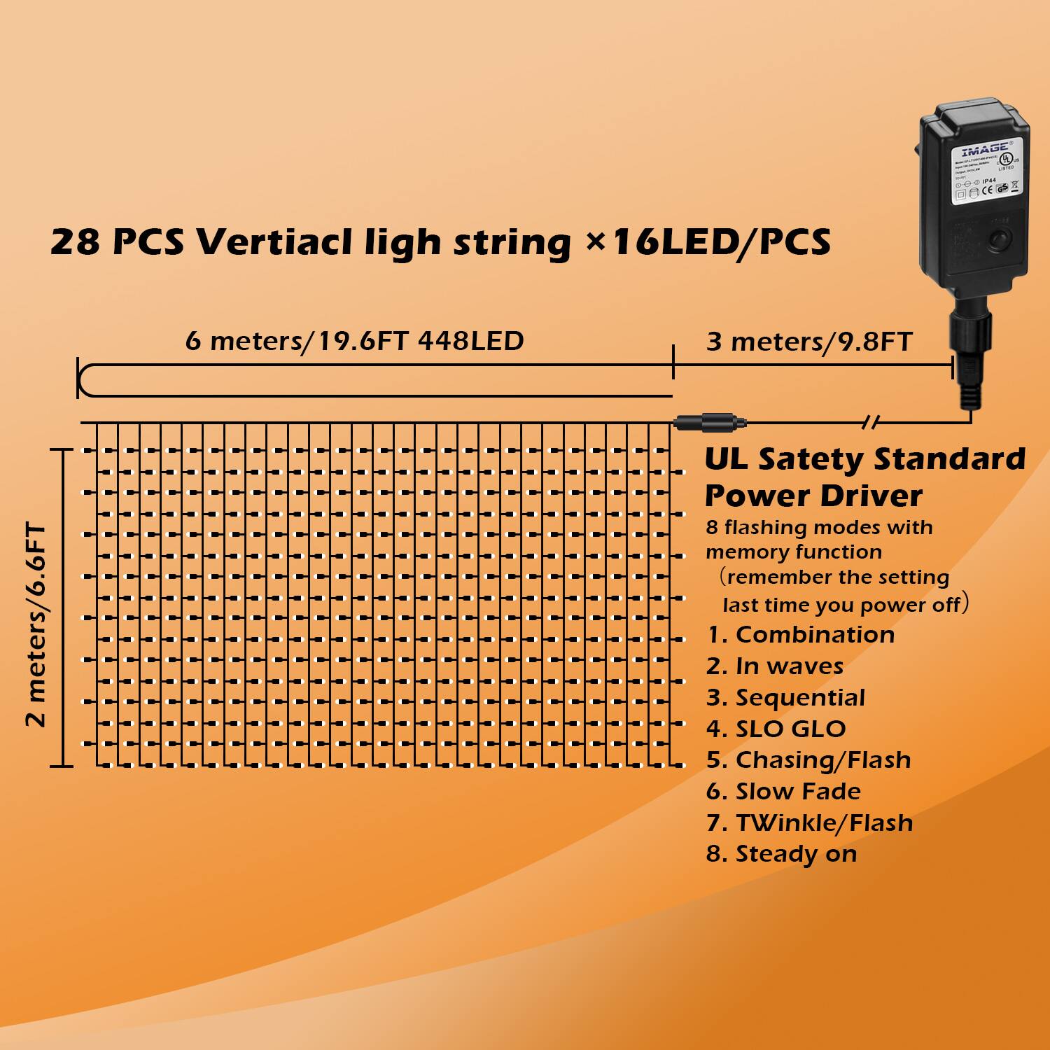 IMAGE
28 PCS Vertiacl ligh string x 16LED/PCS
6 meters/19.6FT 448LED
3 meters/9.8FT
2 meters/6.6FT
UL Satety Standard Power Driver
8 flashing modes with memory function (remember the setting last time you power off)
1. Combination
2. In waves
3. Sequential
4. SLO GLO
5. Chasing/Flash
6. Slow Fade
7. TWinkle/Flash
8. Steady on