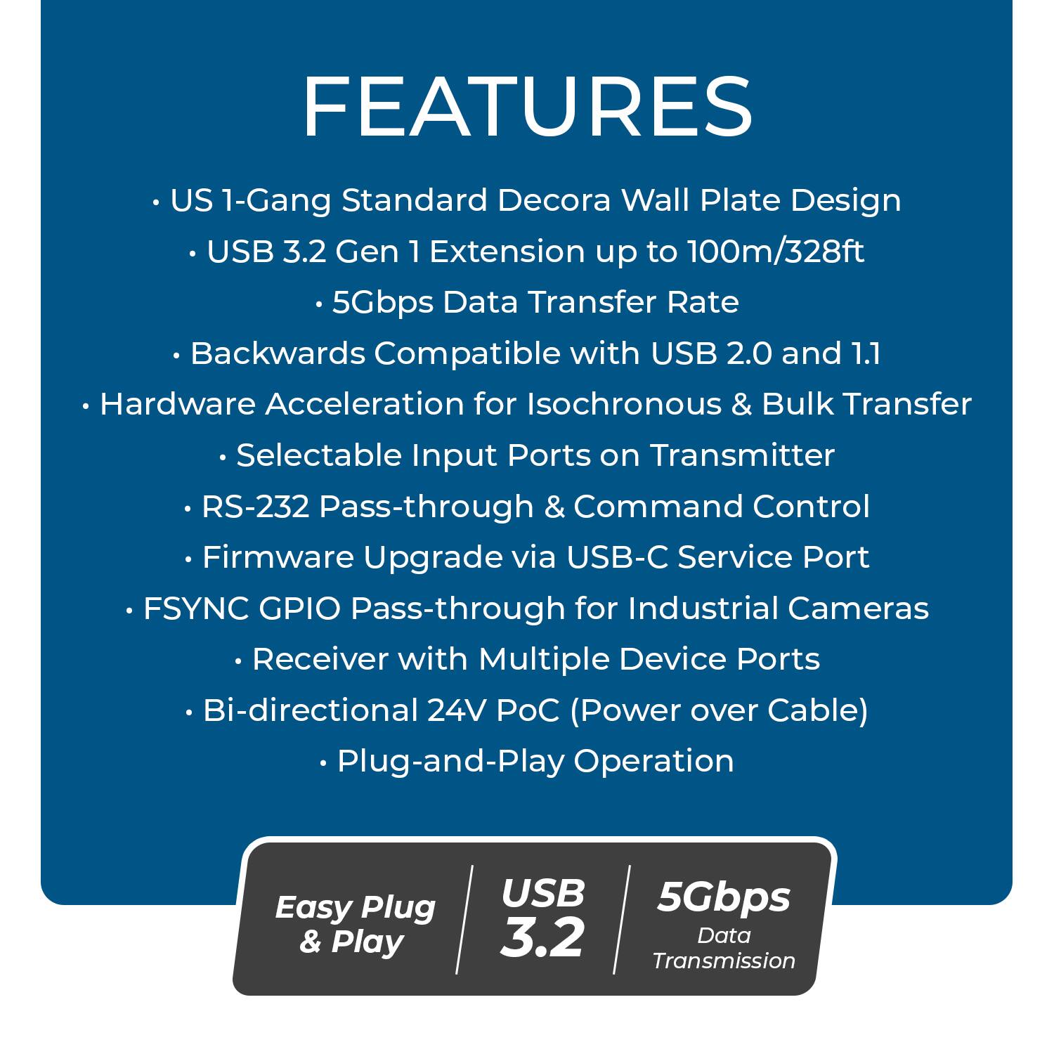 FEATURES

- US 1-Gang Standard Decora Wall Plate Design
- USB 3.2 Gen 1 Extension up to 100m/328ft
  - 5Gbps Data Transfer Rate
- Backwards Compatible with USB 2.0 and 1.1
- Hardware Acceleration for Isochronous & Bulk Transfer
  - Selectable Input Ports on Transmitter
- RS-232 Pass-through & Command Control
- Firmware Upgrade via USB-C Service Port
- FSYNC GPIO Pass-through for Industrial Cameras
  - Receiver with Multiple Device Ports
- Bi-directional 24V POC (Power over Cable)
- Plug-and-Play Operation

Easy Plug & Play

USB 3.2

5Gbps Data Transmission