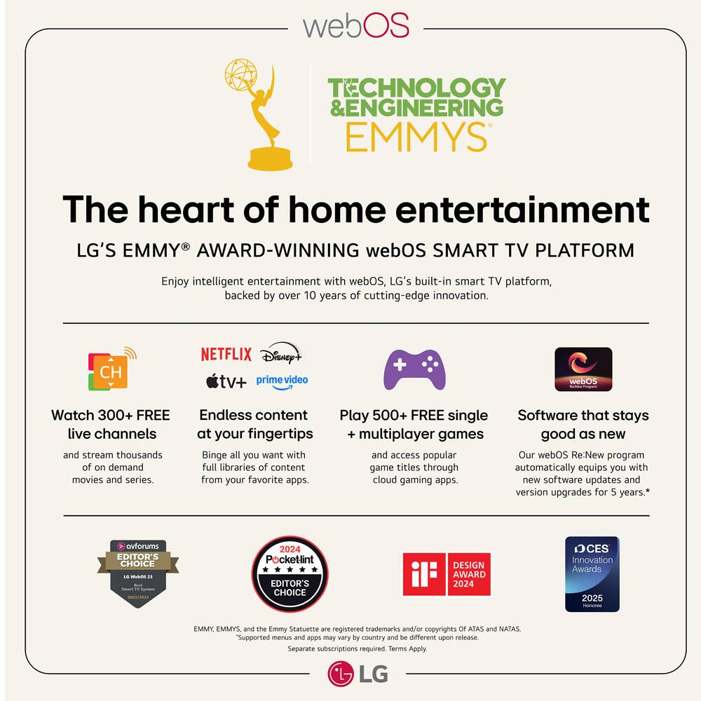 webOS TECHNOLOGY & ENGINEERING EMMYS

The heart of home entertainment

LG'S EMMY® AWARD-WINNING webOS SMART TV PLATFORM

Enjoy intelligent entertainment with webOS, LG's built-in smart TV platform, backed by over 10 years of cutting-edge innovation.

- Watch 300+ FREE live channels and stream thousands of on-demand movies and series.
- Endless content at your fingertips: Binge all you want with full libraries of content from your favorite apps.
- Play 500+ FREE single + multiplayer games and access popular game titles through cloud gaming apps.
- Software that stays good as new: Our webOS Re:New program automatically equips you with new software updates and version upgrades for 5 years.*

CH  
NETFLIX Disney+ tv+ prime video

ovforums EDITOR'S CHOICE 2024  
Pocketlint EDITOR'S CHOICE DESIGN AWARD 2024  
CES Innovation Awards 2025

EMMY, EMMYS, and the Emmy Statuette are registered trademarks and/or copyrights of ATAS and NATAS. Supported menus and apps may vary by country and be different upon release. Separate subscriptions required. Terms Apply.

LG