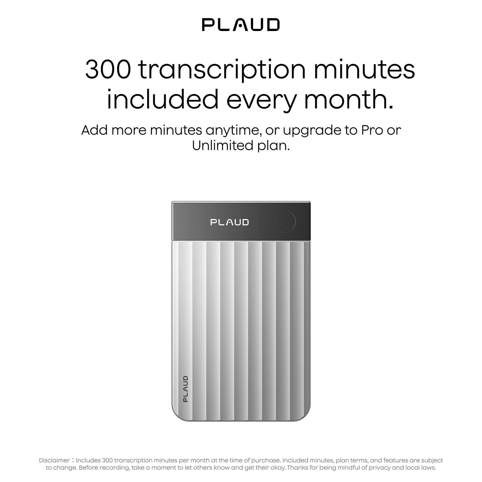 PLAUD

300 transcription minutes included every month.

Add more minutes anytime, or upgrade to Pro or Unlimited plan.

Disclaimer: Includes 300 transcription minutes per month at the time of purchase. Included minutes, plan terms, and features are subject to change. Before recording, take a moment to let others know and get their okay. Thanks for being mindful of privacy and local laws.