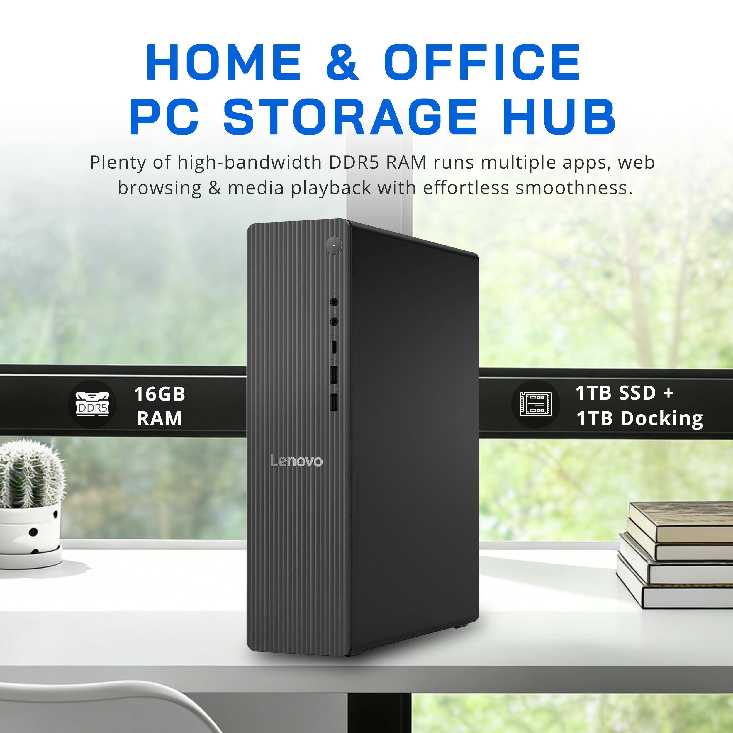 HOME & OFFICE PC STORAGE HUB  
Plenty of high-bandwidth DDR5 RAM runs multiple apps, web browsing & media playback with effortless smoothness.  
DDR5  
16GB RAM  
1TB SSD + 1TB Docking  
Lenovo