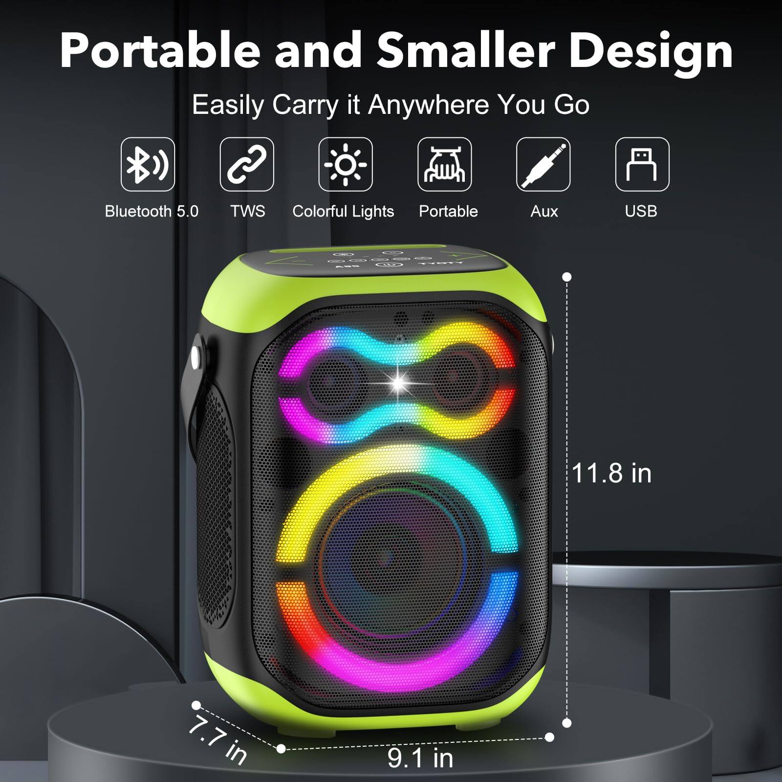 Portable and Smaller Design  
Easily Carry it Anywhere You Go  

- Bluetooth 5.0  
- TWS  
- Colorful Lights  
- Portable  
- Aux  
- USB  

Dimensions:  
- Height: 11.8 in  
- Width: 9.1 in  
- Depth: 7.7 in