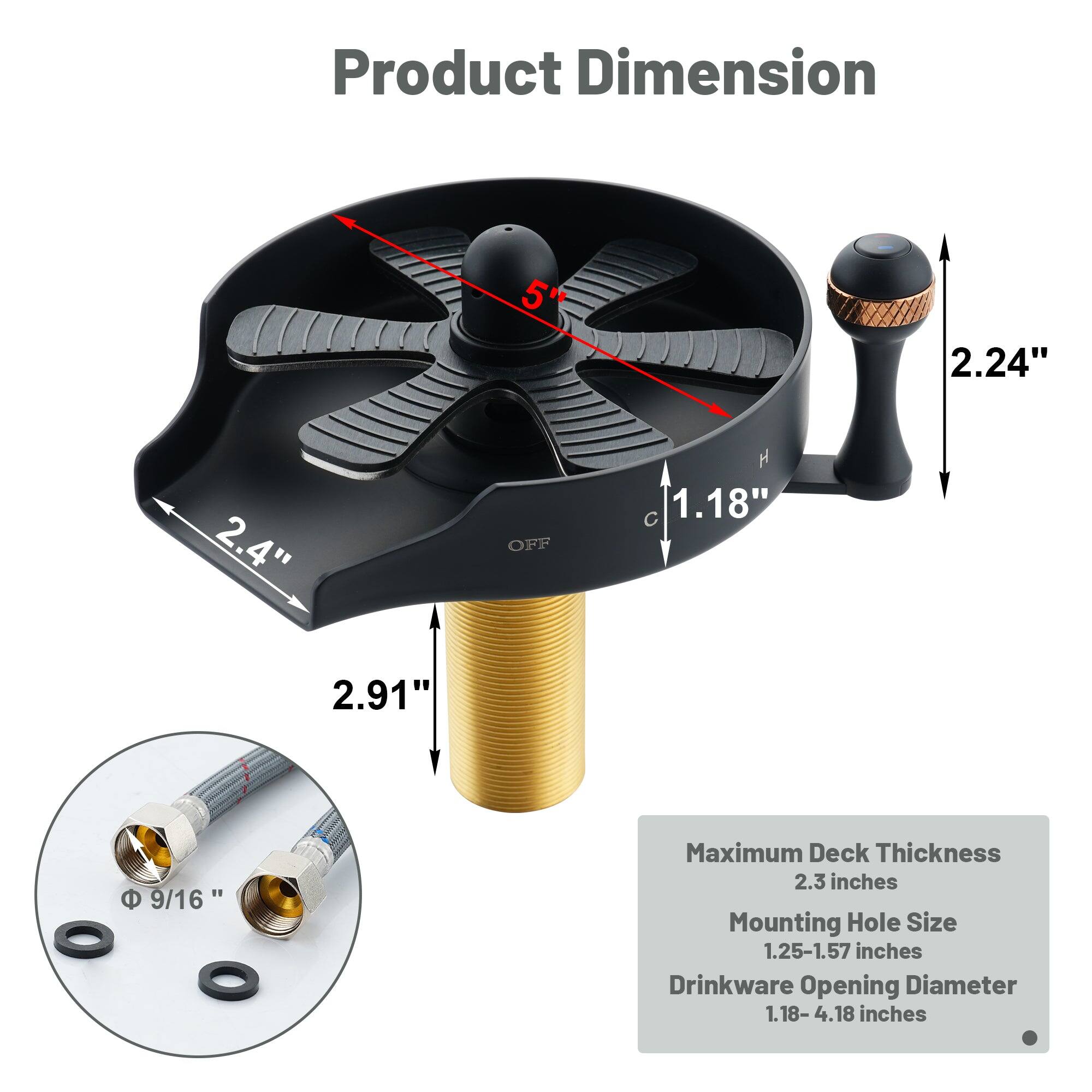 Product Dimension: 5" 2.24" 2.4" OFF  1.18" C 2.91"

Maximum Deck Thickness: 2.3 inches
Mounting Hole Size: 1.25-1.57 inches
Drinkware Opening Diameter: 1.18-4.18 inches