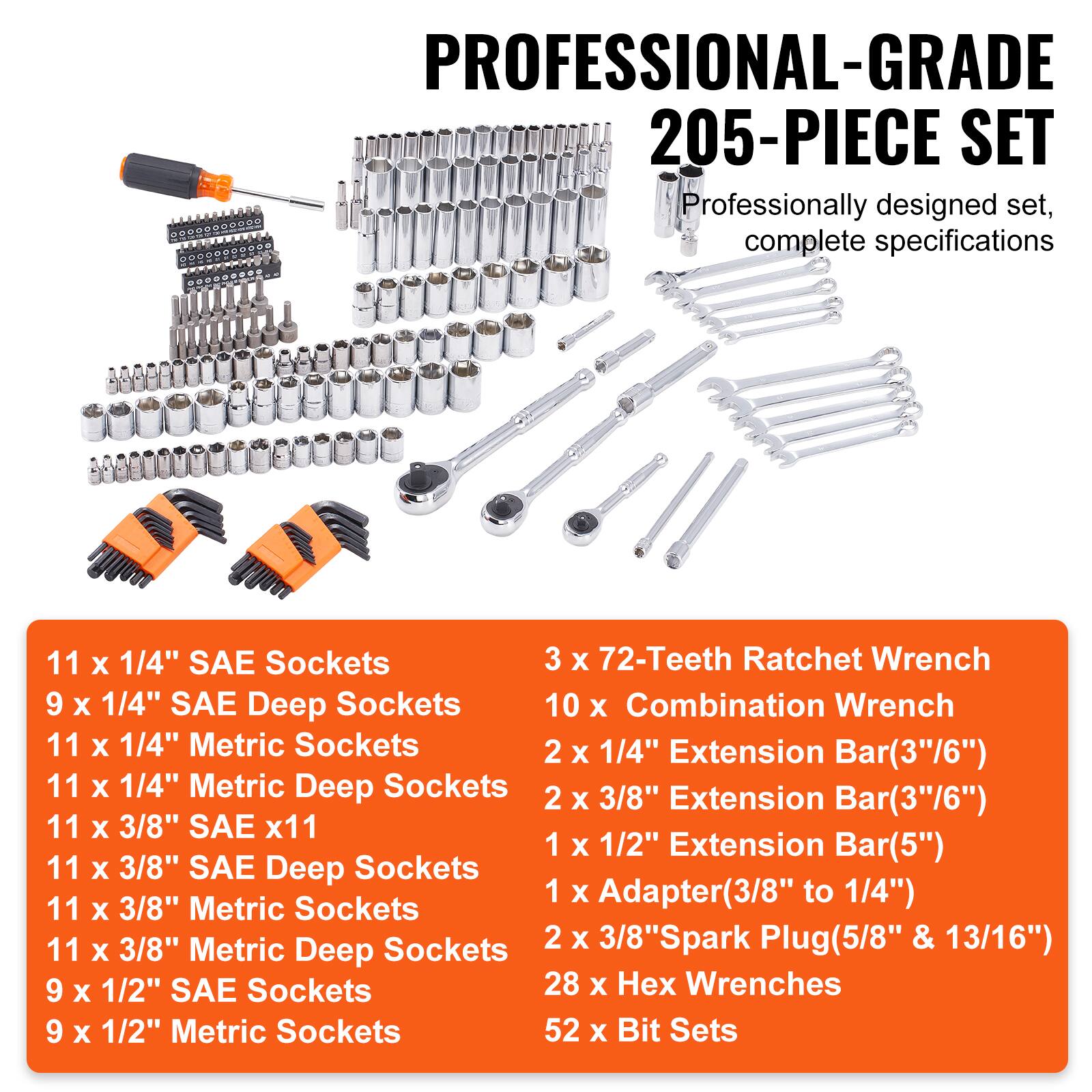 PROFESSIONAL-GRADE 205-PIECE SET Professionally designed set, complete specifications

11 x 1/4" SAE Sockets
9 x 1/4" SAE Deep Sockets
11 x 1/4" Metric Sockets
11 x 1/4" Metric Deep Sockets
11 x 3/8" SAE x11
11 x 3/8" SAE Deep Sockets
11 x 3/8" Metric Sockets
11 x 3/8" Metric Deep Sockets
9 x 1/2" SAE Sockets
9 x 1/2" Metric Sockets
3 x 72-Teeth Ratchet Wrench
10 x Combination Wrench
2 x 1/4" Extension Bar(3"/6")
2 x 3/8" Extension Bar(3"/6")
1 x 1/2" Extension Bar(5")
1 x Adapter(3/8" to 1/4")
2 x 3/8" Spark Plug(5/8" & 13/16")
28 x Hex Wrenches
52 x Bit Sets