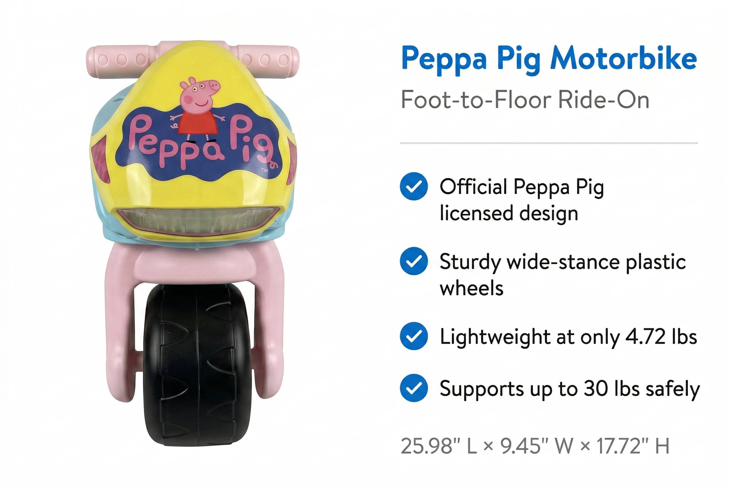 Peppa Pig™ AAN Peppa Pig Motorbike Foot-to-Floor Ride-On Official Peppa Pig licensed design Sturdy wide-stance plastic wheels Lightweight at only 4.72 lbs Supports up to 30 lbs safely 25.98" L X 9.45" W x 17.72" H