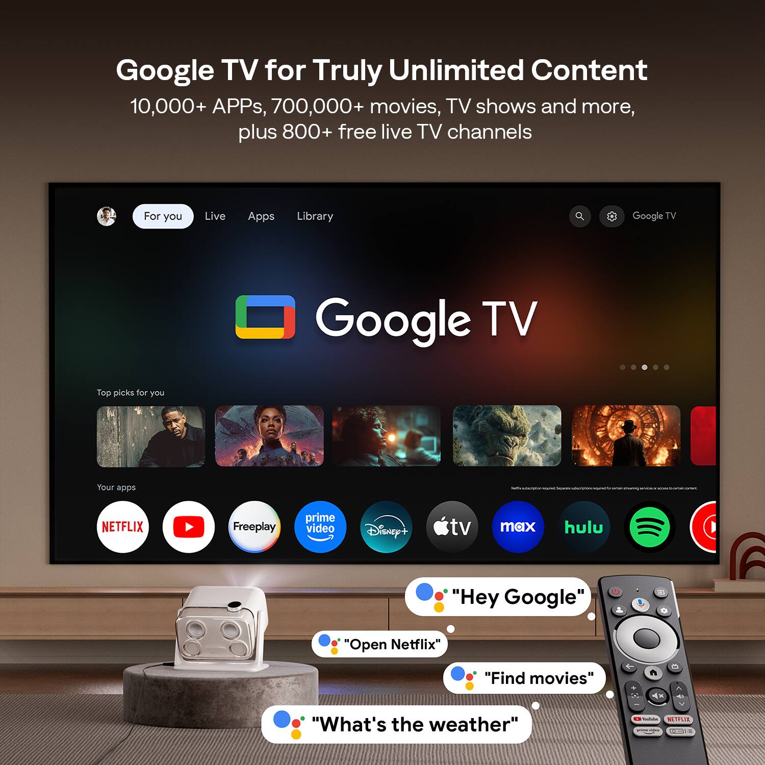 Google TV for Truly Unlimited Content  
10,000+ APPs, 700,000+ movies, TV shows and more, plus 800+ free live TV channels  

For you  
Live  
Apps  
Library  

Top picks for you  

Your apps  
NETFLIX  
YouTube  
Freelplay  
prime video  
Disney+  
tv  
max  
hulu  
Spotify  

"Hey Google"  
"Open Netflix"  
"Find movies"  
"What's the weather"