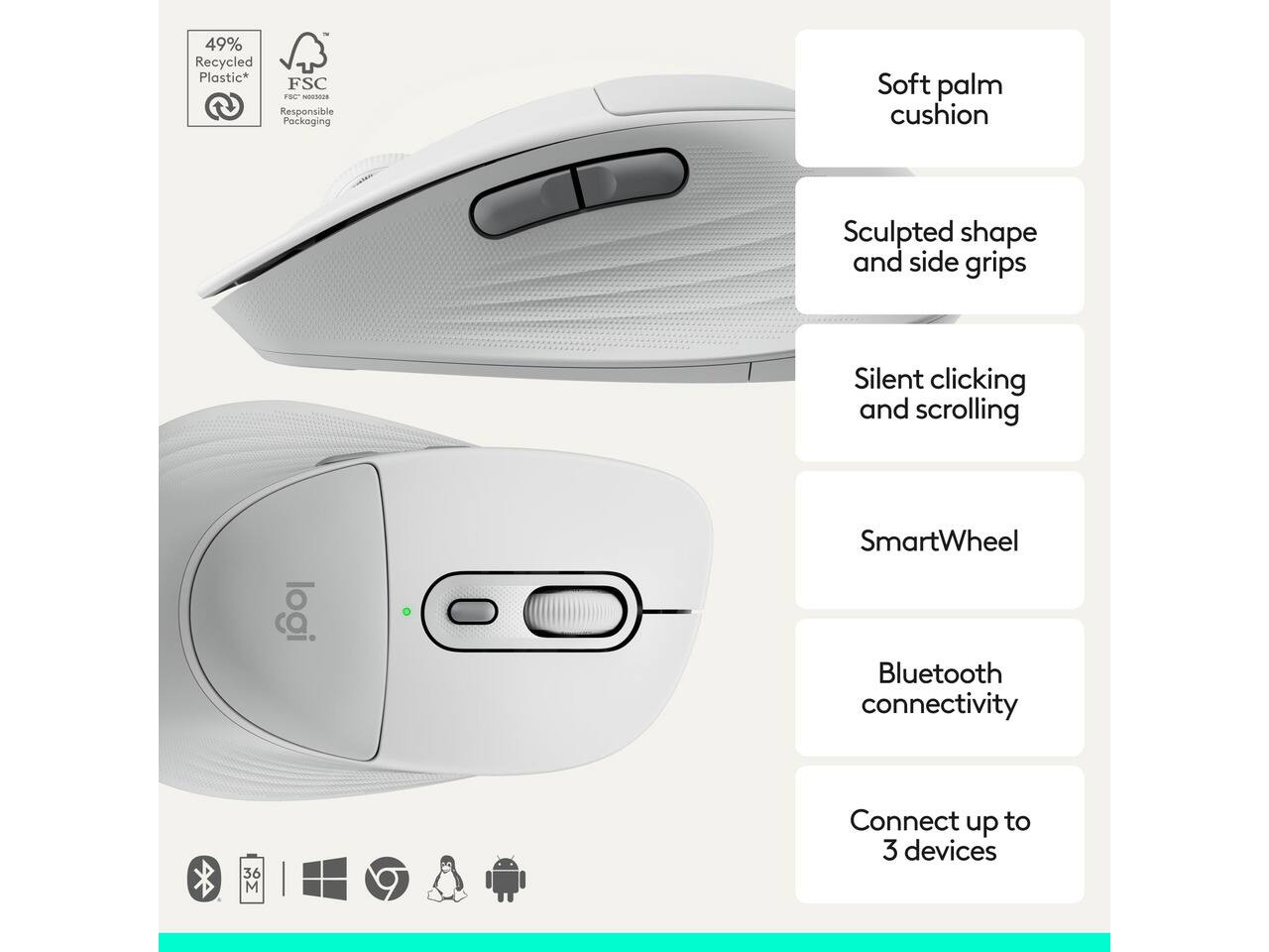 49% Recycled Plastic*  
FSC® Responsible Packaging

- Soft palm cushion
- Sculpted shape and side grips
- Silent clicking and scrolling
- SmartWheel
- Bluetooth connectivity
- Connect up to 3 devices