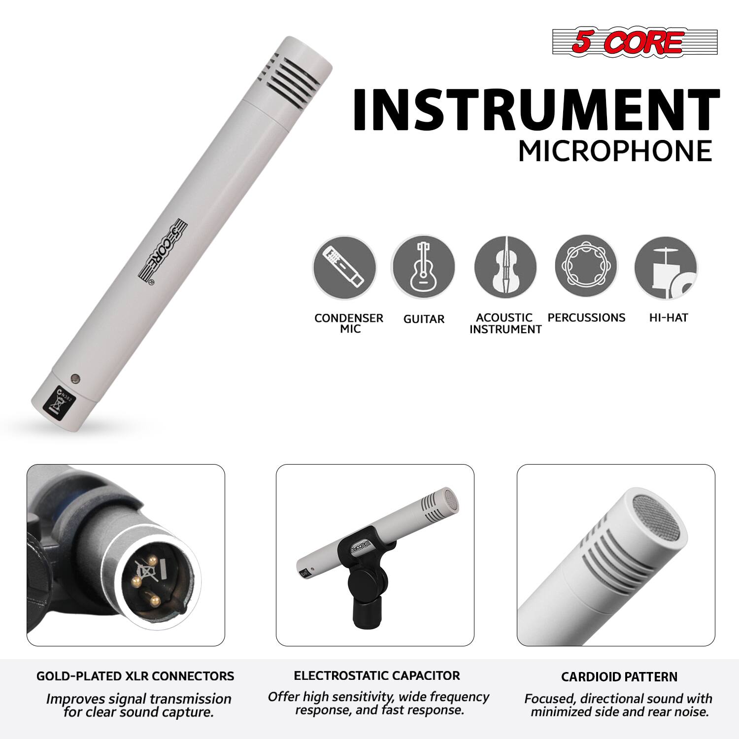 5 CORE INSTRUMENT MICROPHONE

- CONDENSER MIC
- GUITAR
- ACOUSTIC INSTRUMENT
- PERCUSSIONS
- HI-HAT

GOLD-PLATED XLR CONNECTORS
Improves signal transmission for clear sound capture.

ELECTROSTATIC CAPACITOR
Offers high sensitivity, wide frequency response, and fast response.

CARDIOID PATTERN
Focused, directional sound with minimized side and rear noise.
