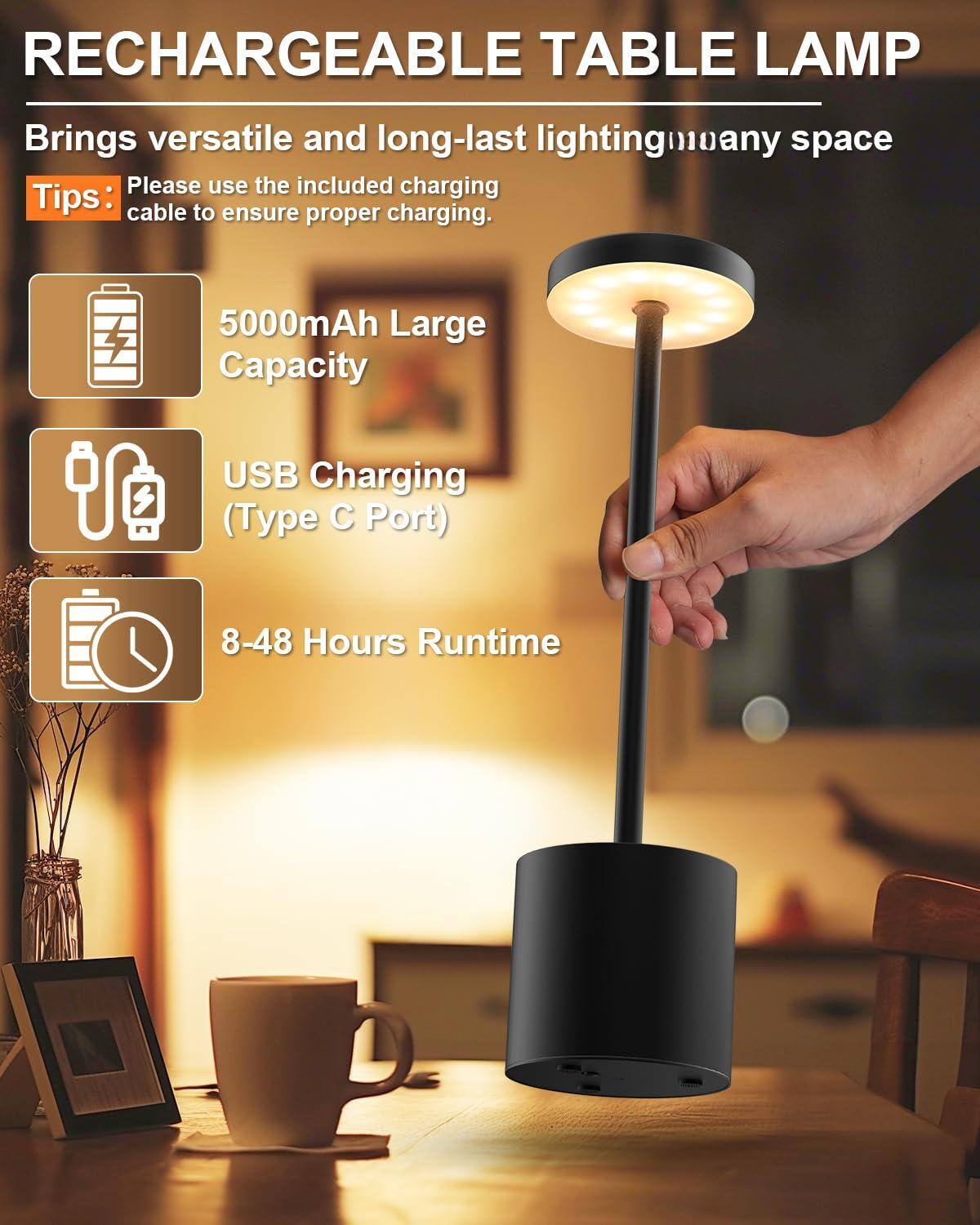 RECHARGEABLE TABLE LAMP

Brings versatile and long-lasting lighting in any space

Tips: Please use the included charging cable to ensure proper charging.

- 5000mAh Large Capacity
- USB Charging (Type C Port)
- 8-48 Hours Runtime