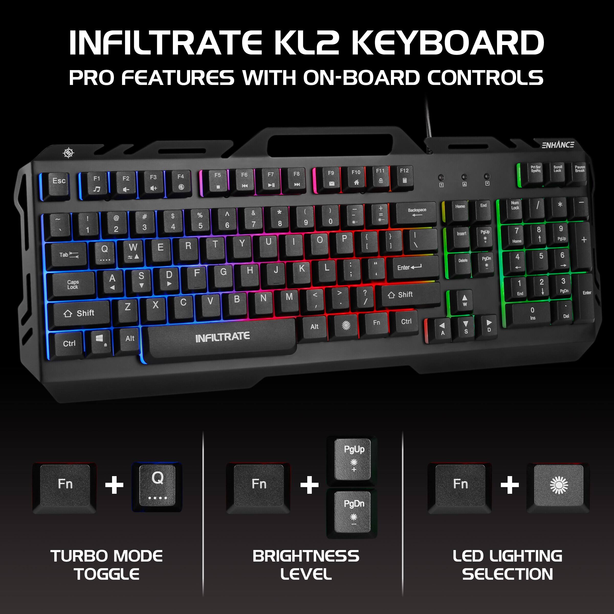INFILTRATE KL2 KEYBOARD  
PRO FEATURES WITH ON-BOARD CONTROLS  

- Esc F1 J F2 d- F3 d P4 B 1 . H - F7 F iS - F0 d F11 F12 i 1 a - I I CAVE - - - . - 1 2 Q Tab A Cape LOCK Shift Ctri * 3 W - & S Y Z Alt 5 4 E D 4 x A & + % 5 a 7 8 T Y U R F G H J V N C INFILTRATE - M I I 9 D o K L < . ARt P A . 5 - - : ? / + - - Fn I I - I I Eriter Shift Ctri A - sen - W Y 5 -M P ap c - - 7 - 4 1 Ie I d 1 5 2 I D I PER 5 3 Ng De I + - PgUp Fn + Q ... Fn + PgDn Fn + TURBO MODE TOGGLE BRIGHTNESS LEVEL LED LIGHTING SELECTION