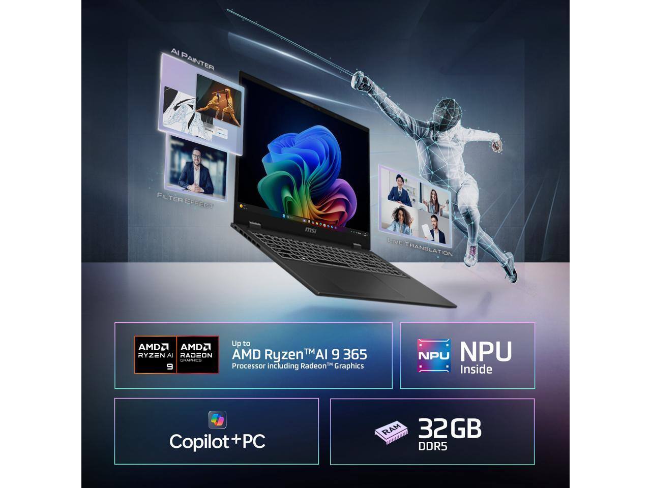 AI Painter  
Filter Effect  
Live Translation  

Up to AMD Ryzen™ AI 9 365 Processor including Radeon™ Graphics  

AMD Ryzen AI 9  
AMD Radeon Graphics  

NPU Inside  

Copilot+PC  

32GB DDR5 RAM  

NPU 2GB R5