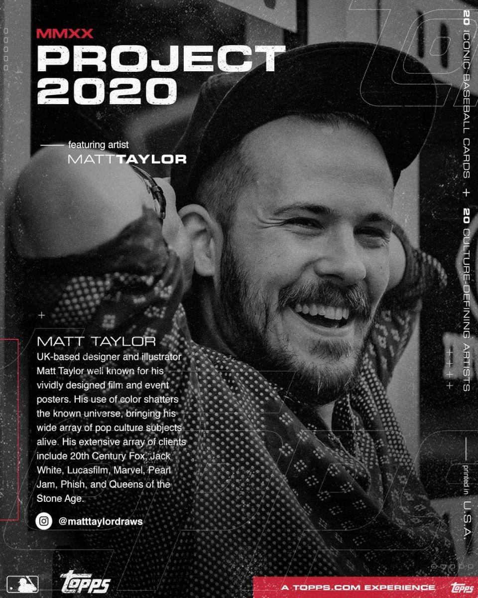 **MMXX PROJECT 2020**

featuring artist  
MATT TAYLOR

---

**MATT TAYLOR**  
UK-based designer and illustrator  
Matt Taylor is well known for his vividly designed film and event posters. His use of color shatters the known universe, bringing his wide array of pop culture subjects alive. His extensive array of clients include 20th Century Fox, Jack White, Lucasfilm, Marvel, Pearl Jam, Phish, and Queens of the Stone Age.  
@mathtaylordraws

---

20 ICONIC BASEBALL CARDS  
+ 20 CULTURE-DEFINING ARTISTS

---

A TOPPS.COM EXPERIENCE  
Topps