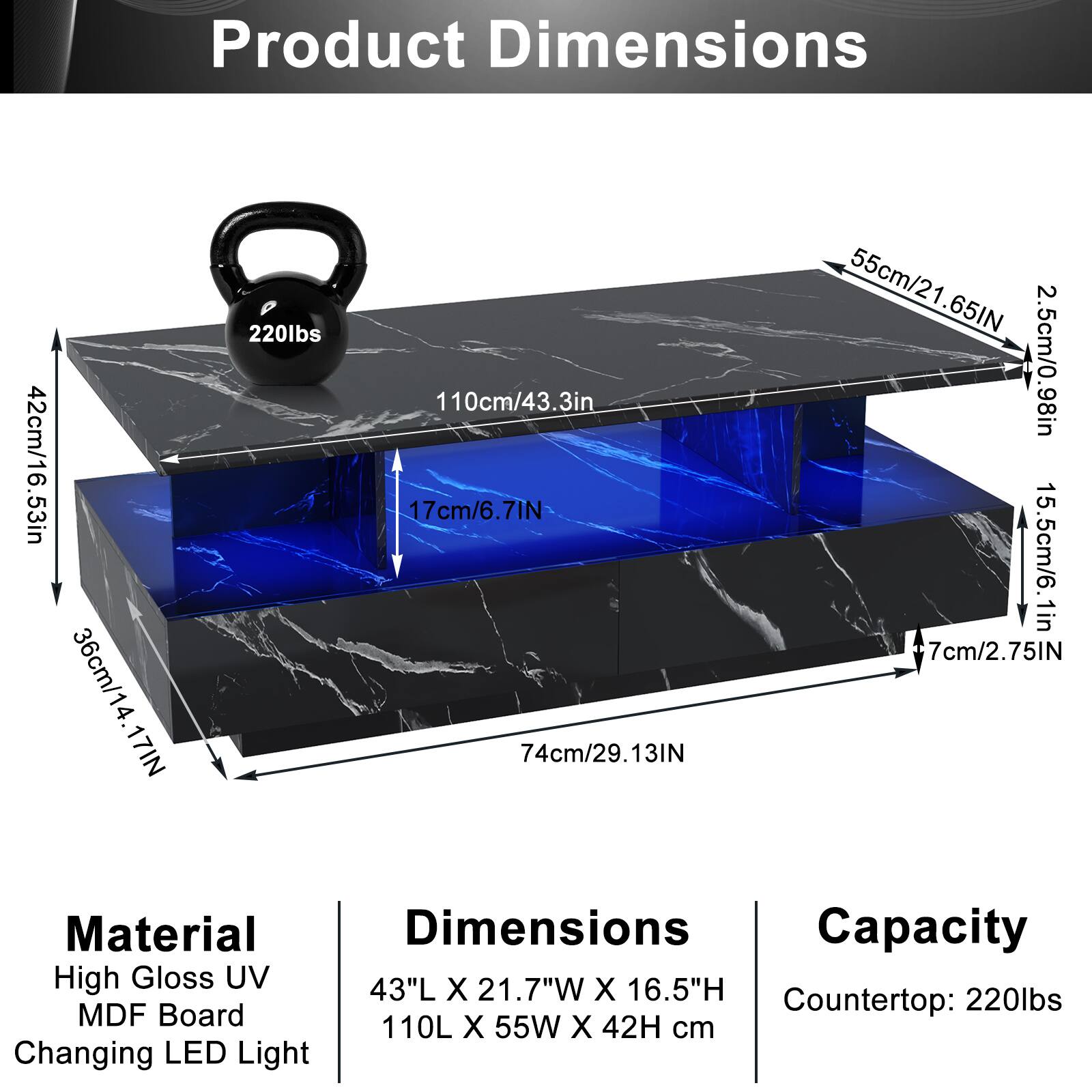 Product Dimensions  
42cm/16.53in  
36cm/14.17in  
110cm/43.3in  
17cm/6.7in  
74cm/29.13in  
55cm/21.65in  
2.5cm/0.98in  
15.5cm/6.1in  
7cm/2.75in  

Material  
High Gloss UV  
MDF Board  
Changing LED Light  

Dimensions  
43"L X 21.7"W X 16.5"H  
110L X 55W X 42H cm  

Capacity  
Countertop: 220lbs