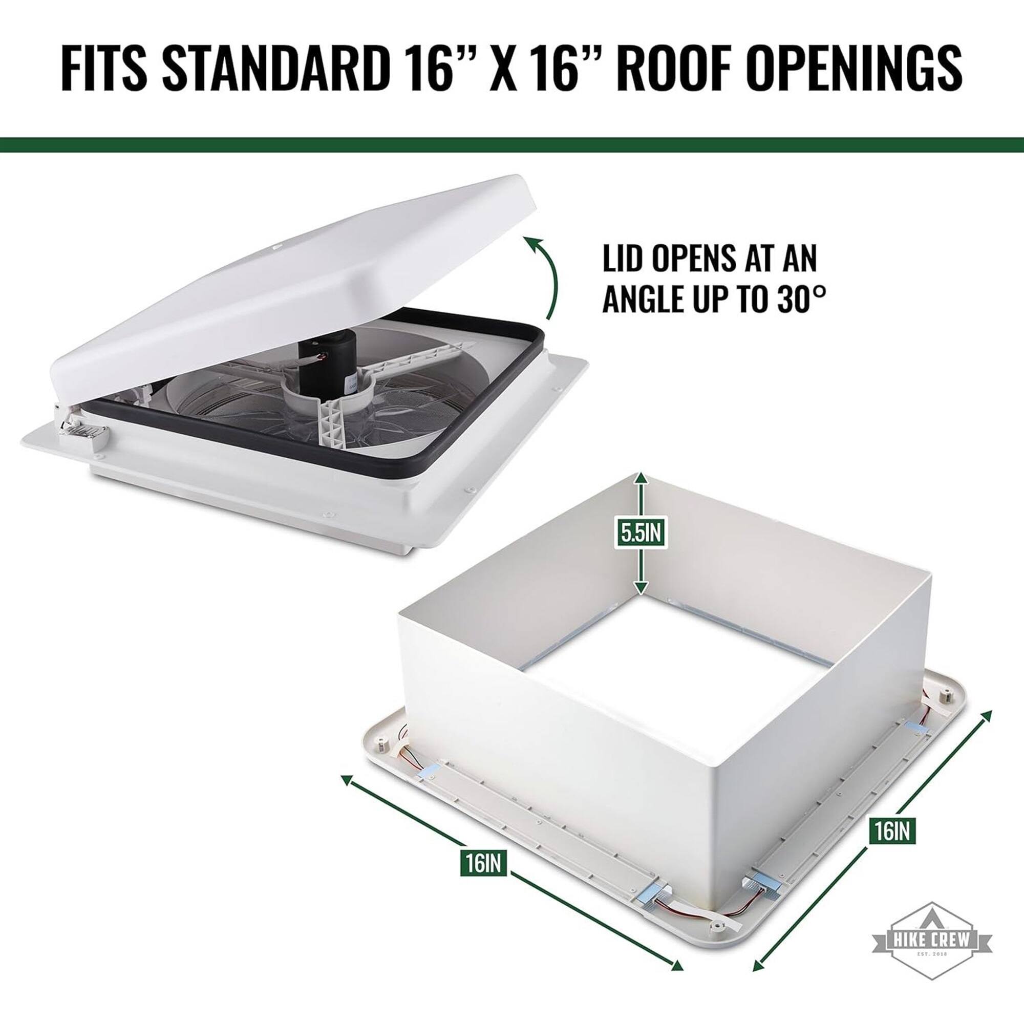 FITS STANDARD 16" X 16" ROOF OPENINGS
LID OPENS AT AN ANGLE UP TO 30°
5.5IN
16IN
16IN
HIKE CREW