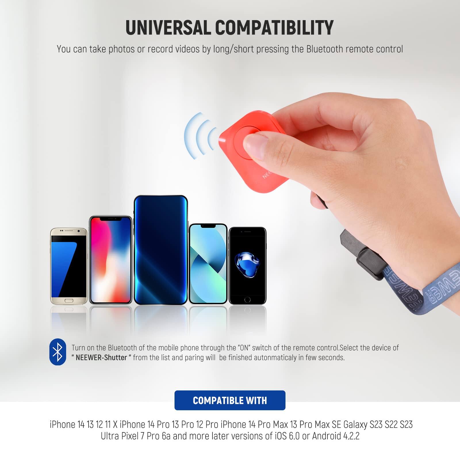 UNIVERSAL COMPATIBILITY

You can take photos or record videos by long/short pressing the Bluetooth remote control.

Turn on the Bluetooth of the mobile phone through the "ON" switch of the remote control. Select the device of "NEEWER-Shutter" from the list and pairing will be finished automatically in a few seconds.

COMPATIBLE WITH

iPhone 14 13 12 11 X iPhone 14 Pro 13 Pro 12 Pro iPhone 14 Pro Max 13 Pro Max SE Galaxy S23 S22 S23 Ultra Pixel 7 Pro 6a and more later versions of iOS 6.0 or Android 4.2.2