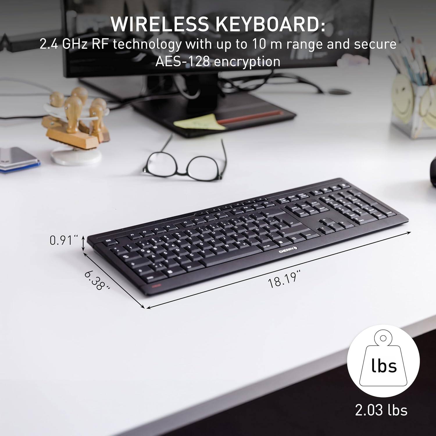 WIRELESS KEYBOARD: 2.4 GHz RF technology with up to 10 m range and secure AES-128 encryption

0.91" - 6.38" - 18.19" - 2.03 lbs