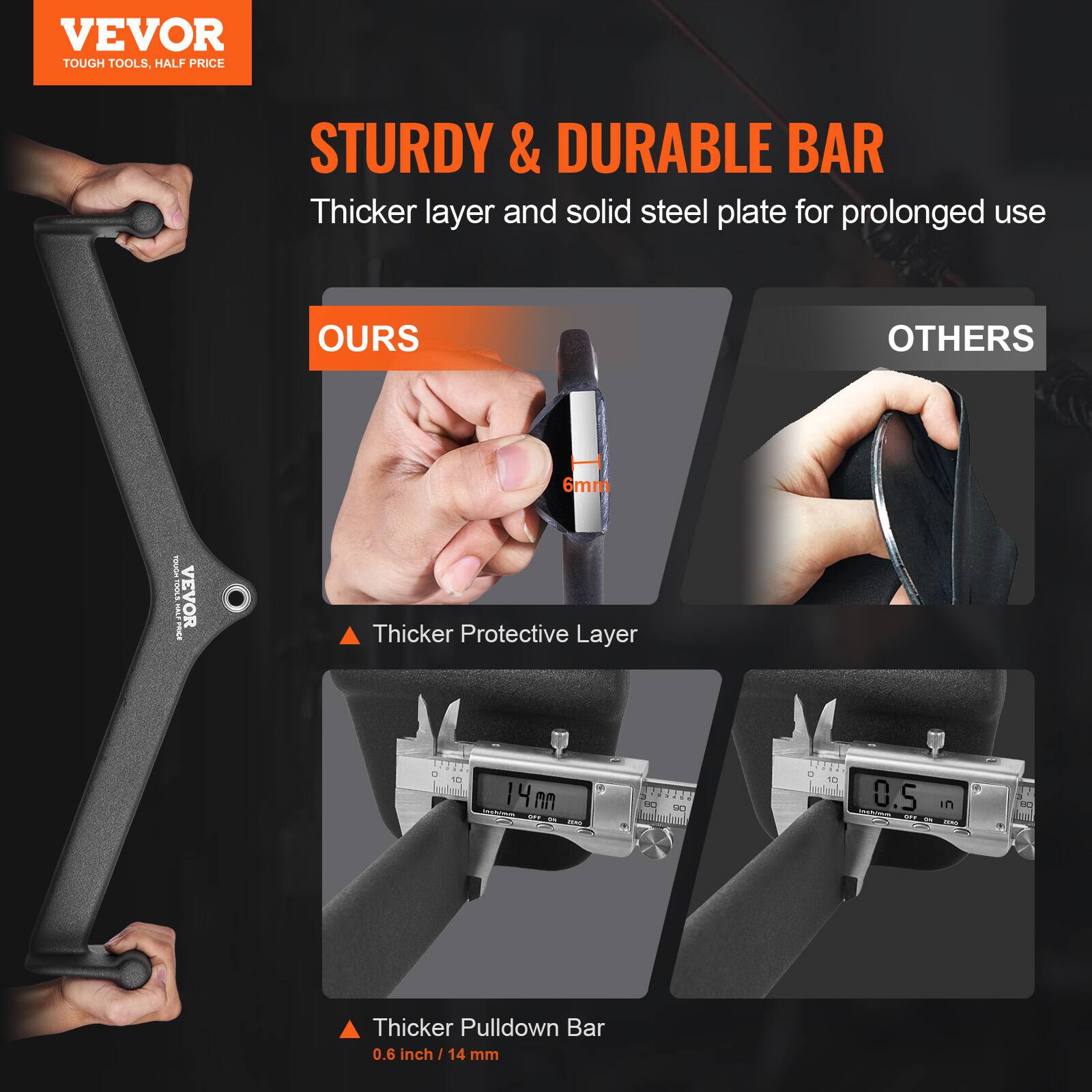 VEVOR  
TOUGH TOOLS, HALF PRICE  

STURDY & DURABLE BAR  
Thicker layer and solid steel plate for prolonged use  

OURS  
Thicker Protective Layer  
6mm  

OTHERS  
Thicker Pulldown Bar  
0.6 inch / 14 mm