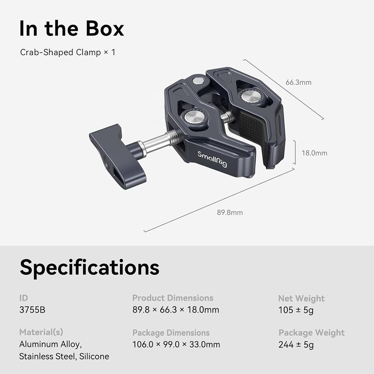 In the Box  
Crab-Shaped Clamp x 1

66.3mm  
SmallRig  
18.0mm  
89.8mm

Specifications  
ID 3755B  
Product Dimensions 89.8 x 66.3 x 18.0mm  
Net Weight 105 ± 5g  
Material(s) Aluminum Alloy, Stainless Steel, Silicone  
Package Dimensions 106.0 x 99.0 x 33.0mm  
Package Weight 244 ± 5g