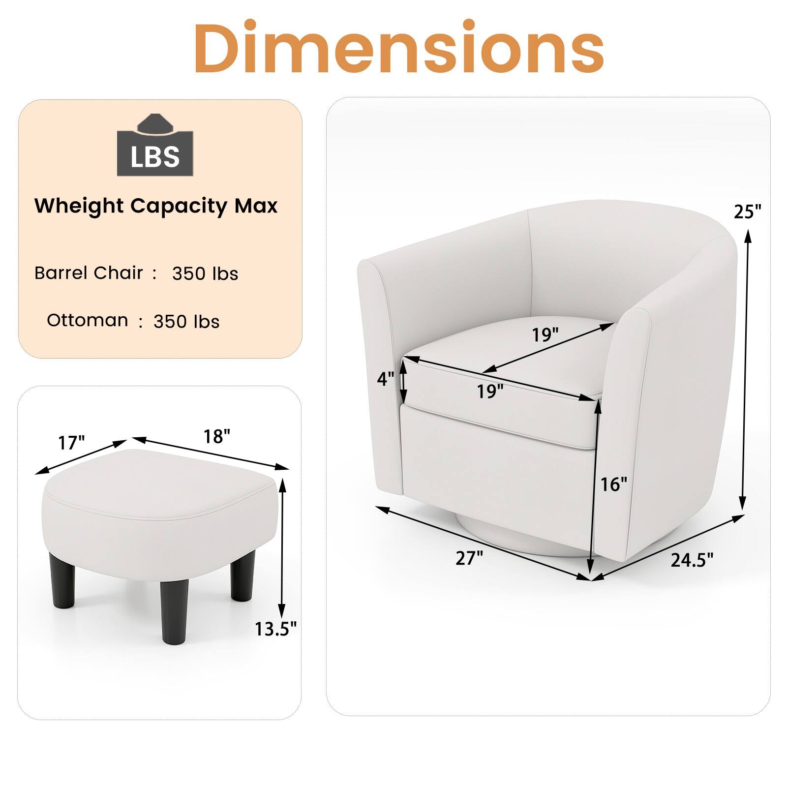Dimensions

LBS  
Weight Capacity Max  
Barrel Chair: 350 lbs  
Ottoman: 350 lbs  

Barrel Chair:  
Height: 25"  
Width: 27"  
Depth: 24.5"  
Seat Height: 16"  
Seat Depth: 19"  
Back Height: 19"  
Arm Height: 19"  

Ottoman:  
Height: 13.5"  
Width: 18"  
Depth: 17"  
Seat Height: 4"