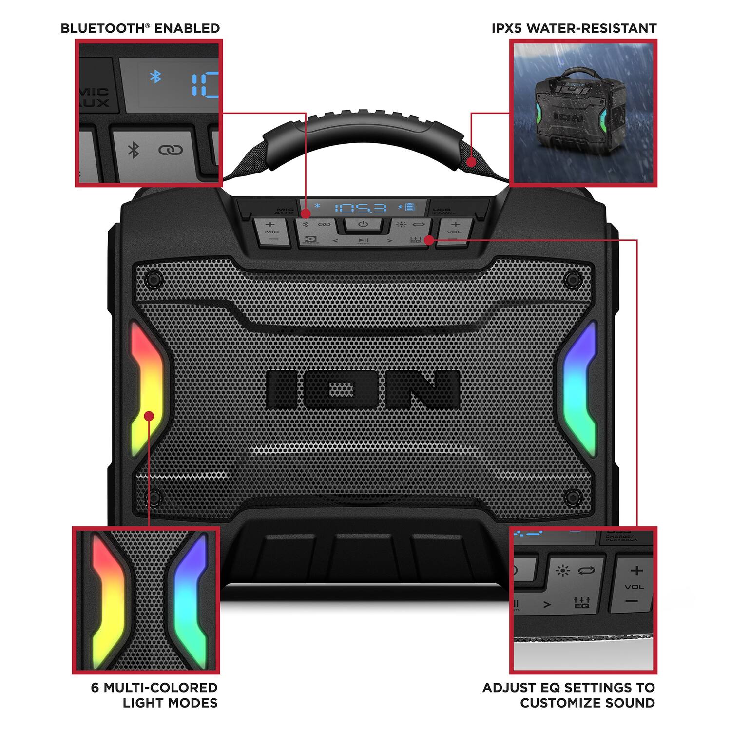 BLUETOOTH* ENABLED  
IPX5 WATER-RESISTANT  
6 MULTI-COLORED LIGHT MODES  
ADJUST EQ SETTINGS TO CUSTOMIZE SOUND