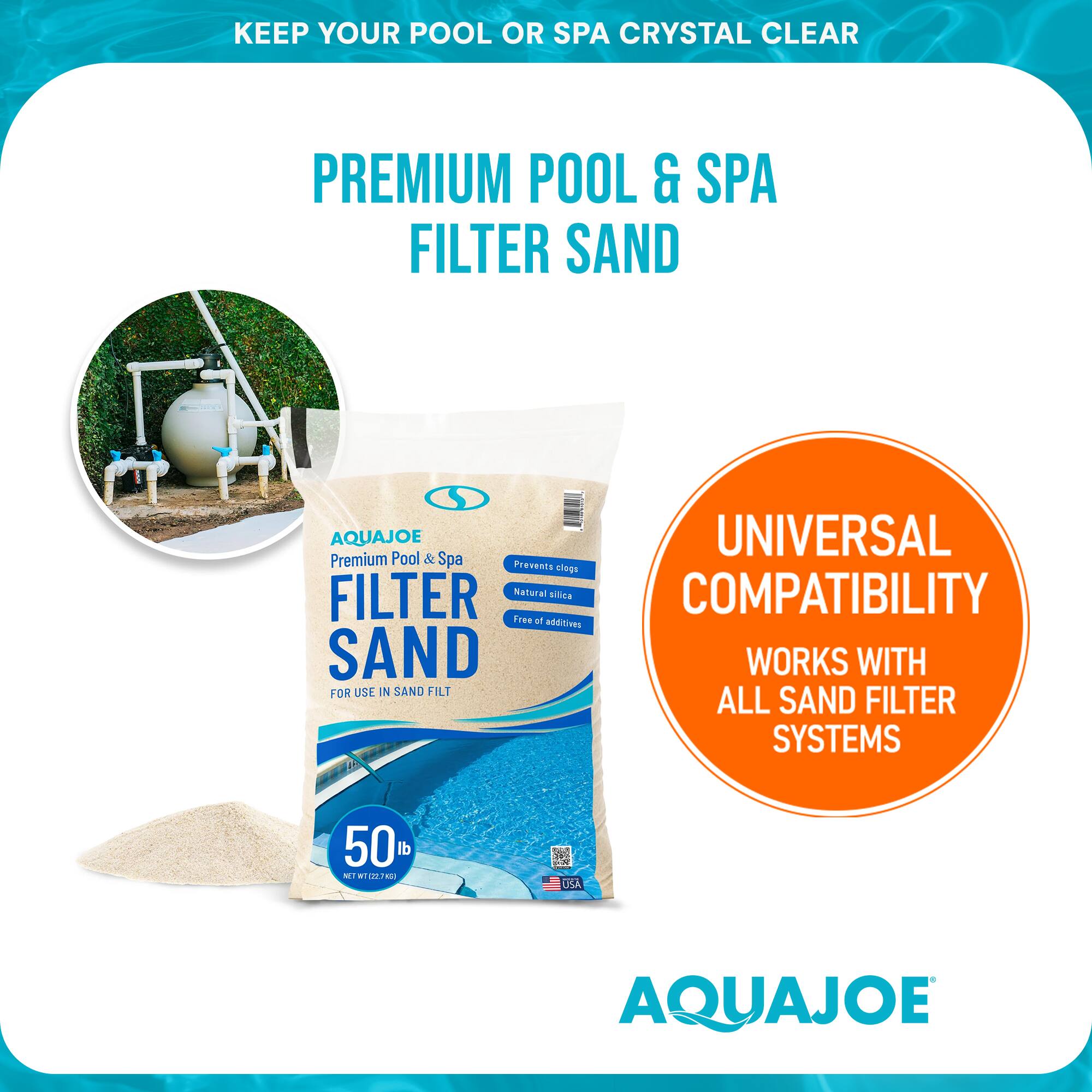 KEEP YOUR POOL OR SPA CRYSTAL CLEAR

PREMIUM POOL & SPA FILTER SAND

AQUAJOE
Premium Pool & Spa FILTER SAND
FOR USE IN SAND FILTER

UNIVERSAL COMPATIBILITY
WORKS WITH ALL SAND FILTER SYSTEMS

50 lb
NET WT 12.7 kg

Prevents clogs
Natural
Free of additives

AQUAJOE