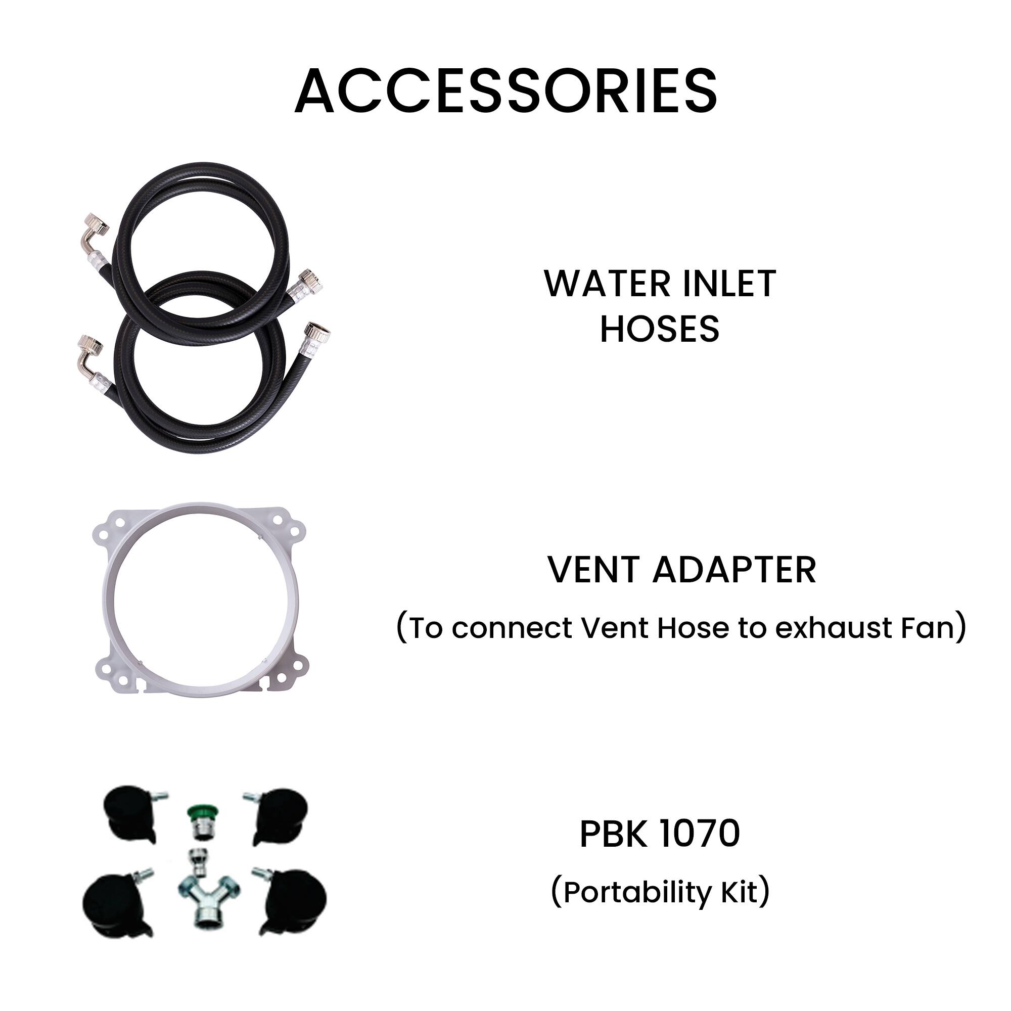 ACCESSORIES

WATER INLET HOSES

VENT ADAPTER  
(To connect Vent Hose to exhaust Fan)

PBK 1070  
(Portability Kit)