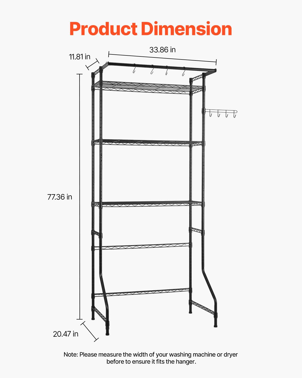 Product Dimension

- Width: 33.86 in
- Height: 77.36 in
- Depth: 20.47 in
- Shelf Height: 11.81 in

Note: Please measure the width of your washing machine or dryer before to ensure it fits the hanger.