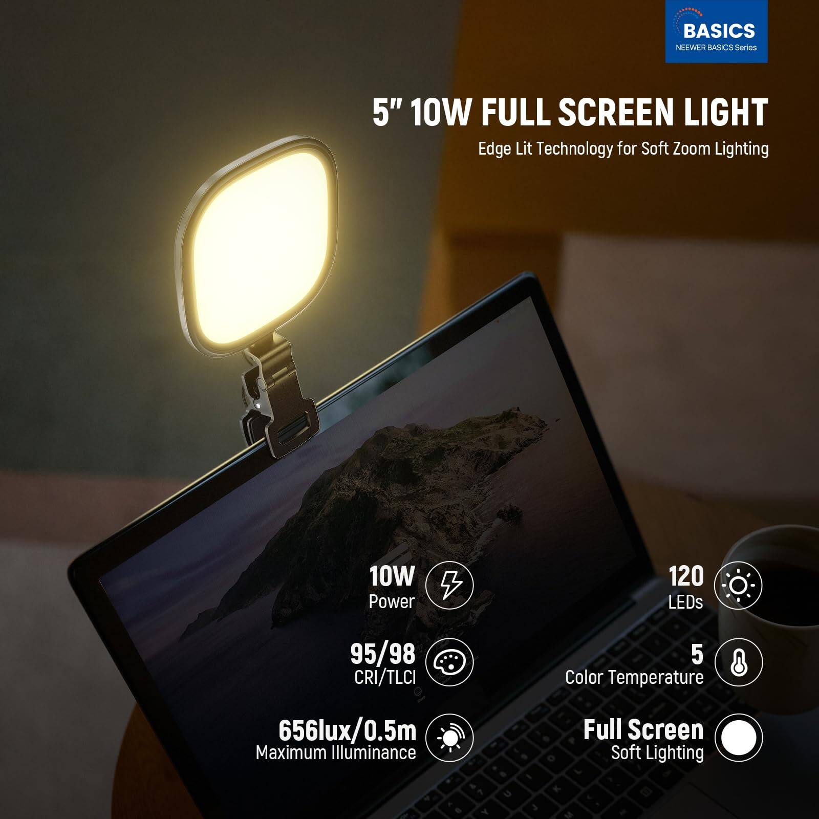 BASICS NEWER BASICS Series  
5" 10W FULL SCREEN LIGHT  
Edge Lit Technology for Soft Zoom Lighting  
10W Power  
120 LEDs  
95/98 CRI/TLCI  
5 Color Temperature  
656lux/0.5m Maximum Illuminance  
Full Screen Soft Lighting