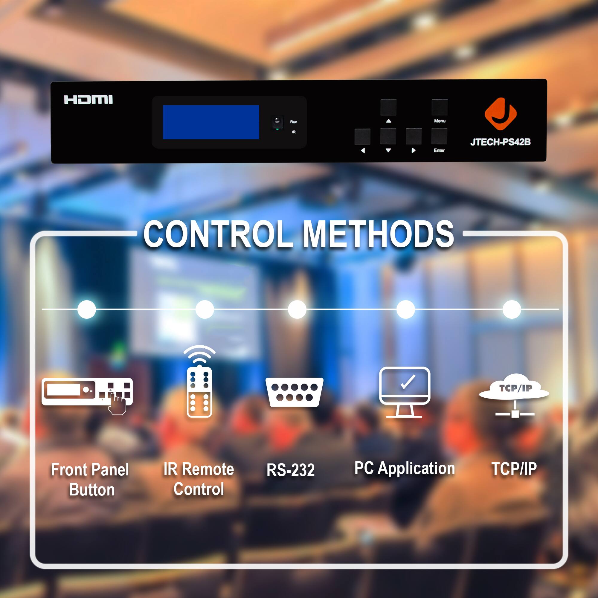 HDMI  
JTECH-PS42B  

CONTROL METHODS  

- Front Panel Button  
- IR Remote Control  
- RS-232  
- PC Application  
- TCP/IP