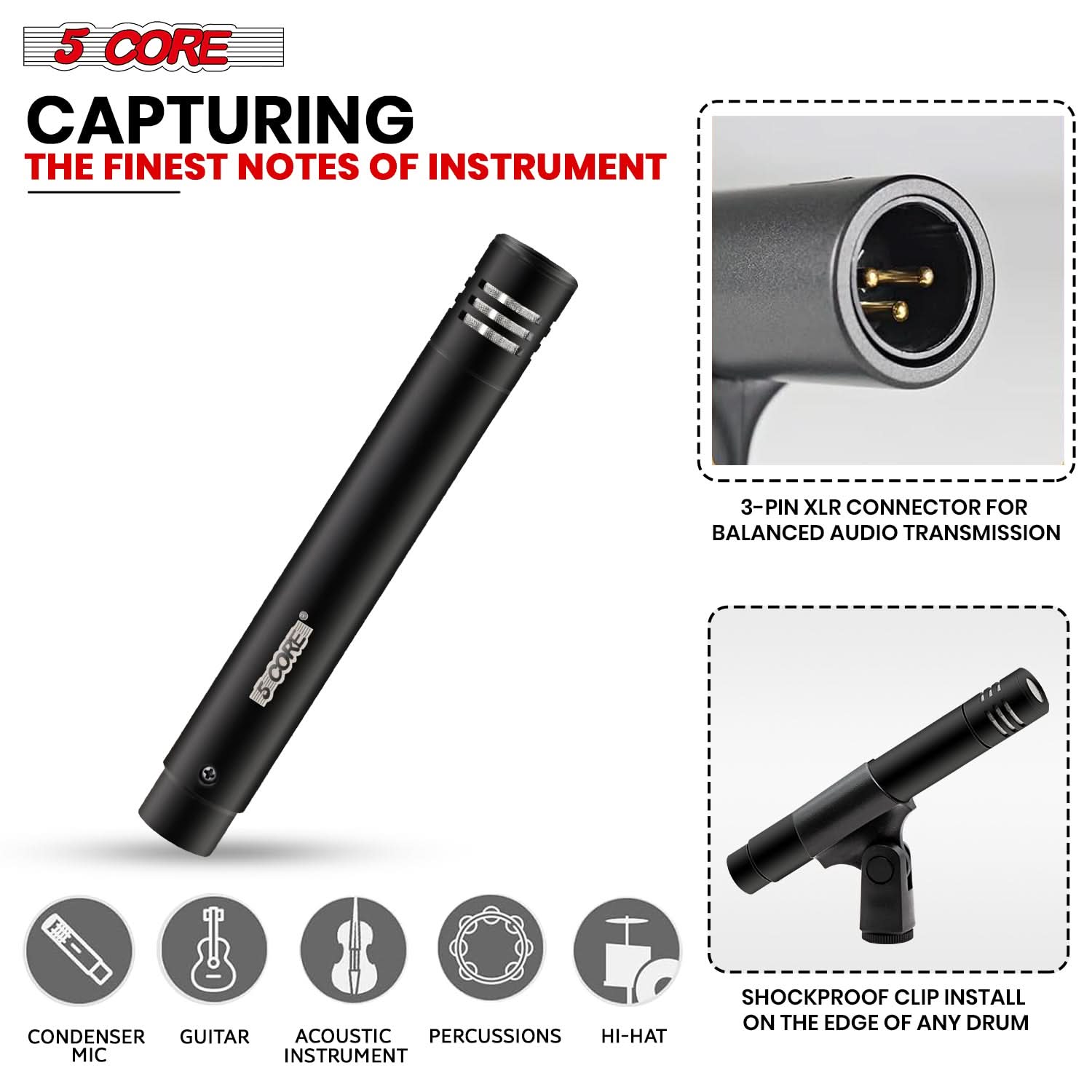 5 CORE  
CAPTURING THE FINEST NOTES OF INSTRUMENT  

3-PIN XLR CONNECTOR FOR BALANCED AUDIO TRANSMISSION  

SHOCKPROOF CLIP INSTALL ON THE EDGE OF ANY DRUM  

CONDENSER MIC  
GUITAR  
ACOUSTIC INSTRUMENT  
PERCUSSIONS  
HI-HAT