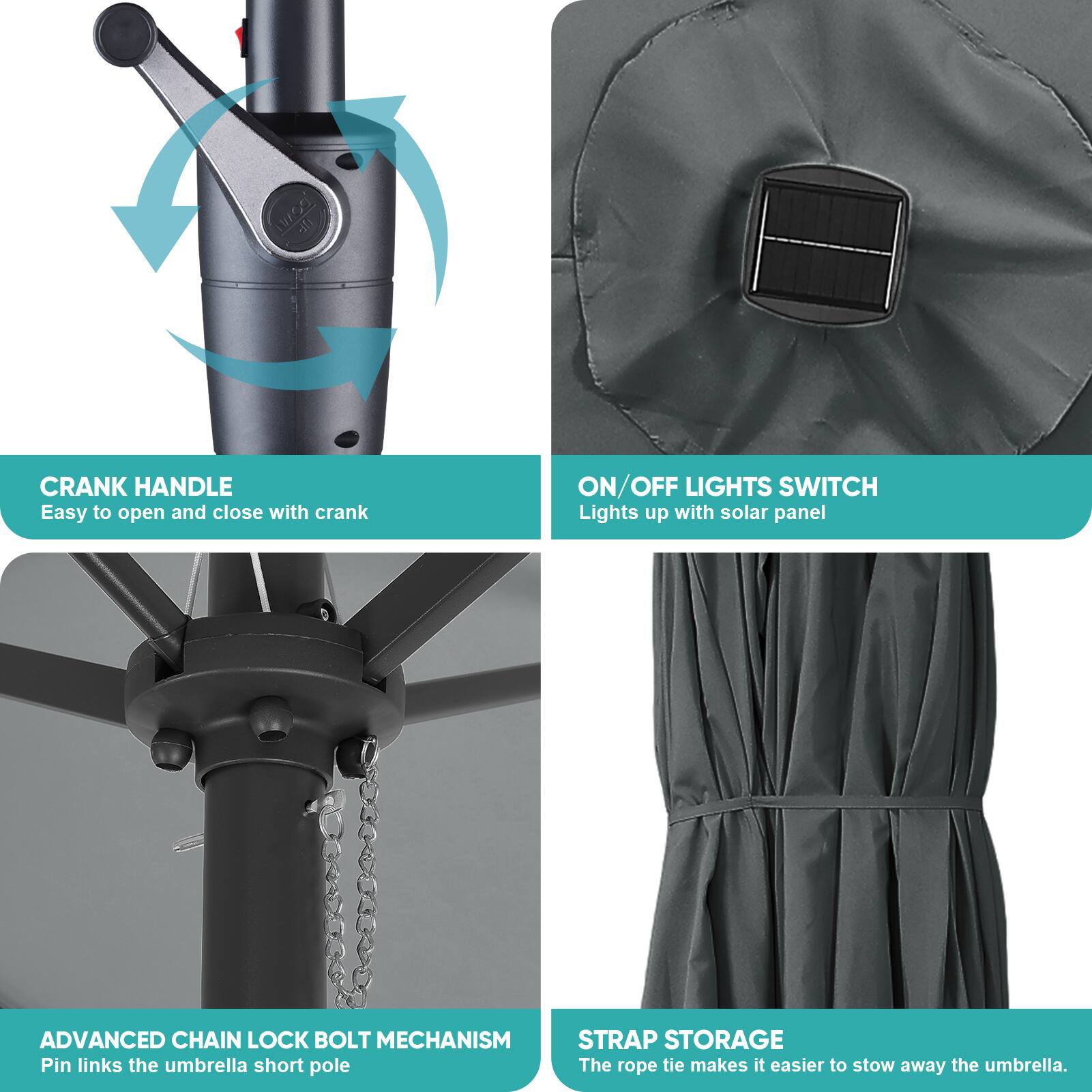 - CRANK HANDLE
  - Easy to open and close with crank

- ON/OFF LIGHTS SWITCH
  - Lights up with solar panel

- ADVANCED CHAIN LOCK BOLT MECHANISM
  - Pin links the umbrella short pole

- STRAP STORAGE
  - The rope tie makes it easier to stow away the umbrella.