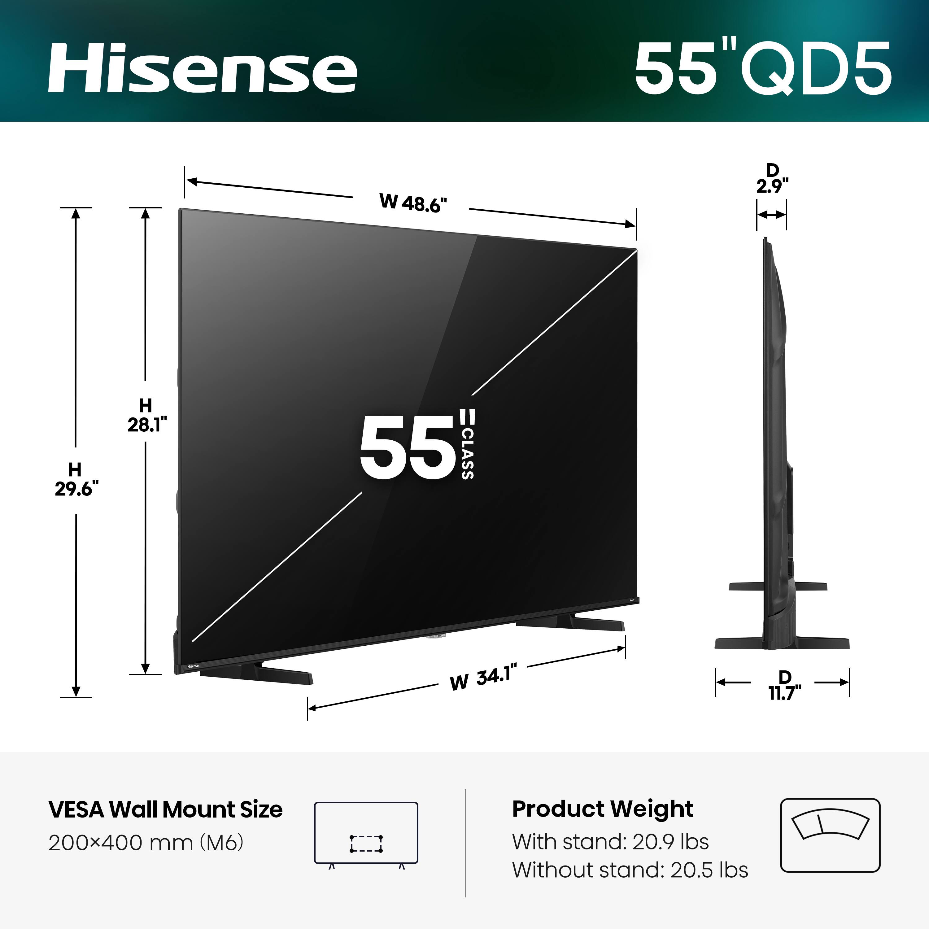 Hisense  
55" QD5  
W 48.6"  
D 2.9"  
H 29.6"  
H 28.1"  
55" CLASS  
W 34.1"  
D 11.7"  
VESA Wall Mount Size 200x400 mm (M6)  
Product Weight With stand: 20.9 lbs  
Without stand: 20.5 lbs