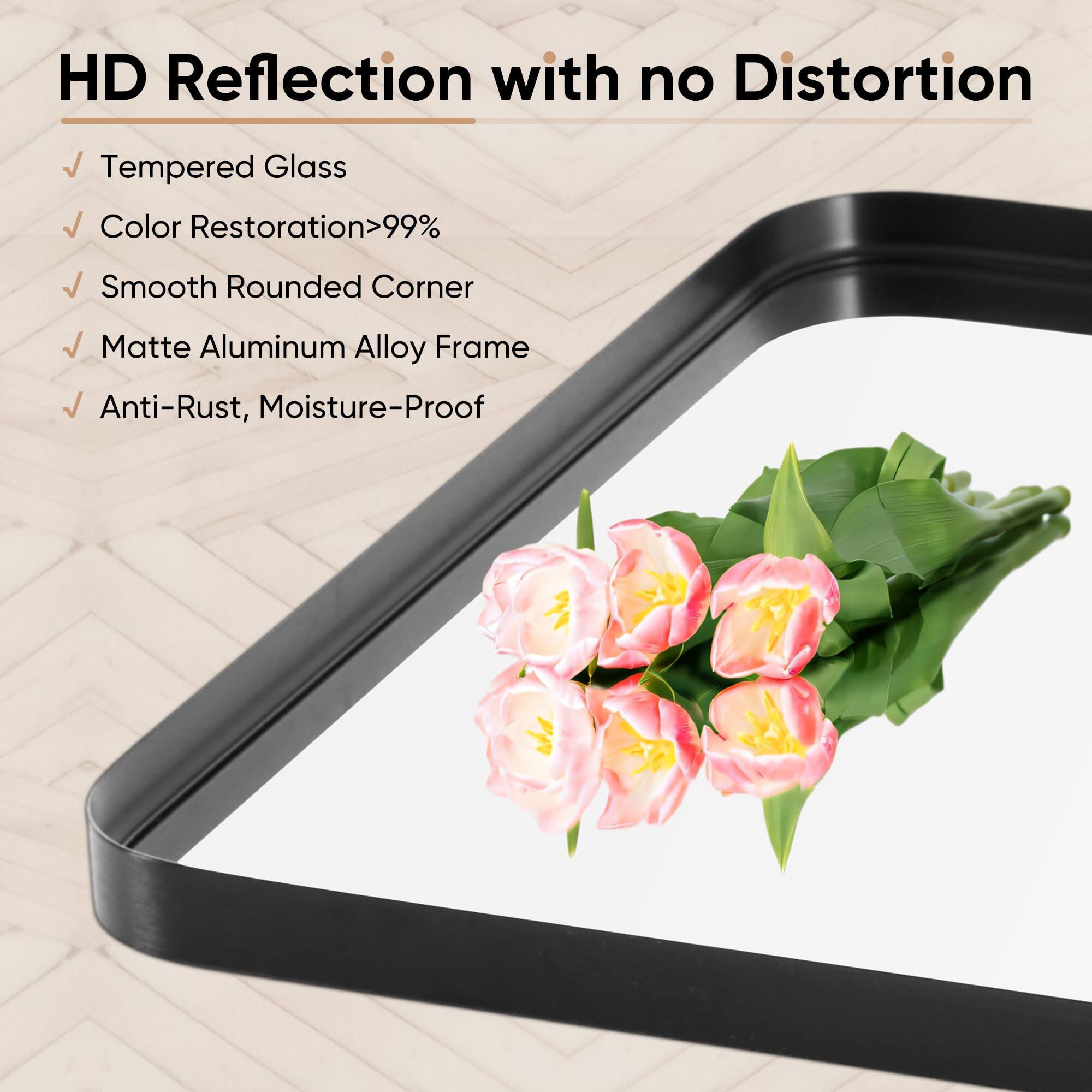 HD Reflection with no Distortion

- Tempered Glass
- Color Restoration >99%
- Smooth Rounded Corner
- Matte Aluminum Alloy Frame
- Anti-Rust, Moisture-Proof