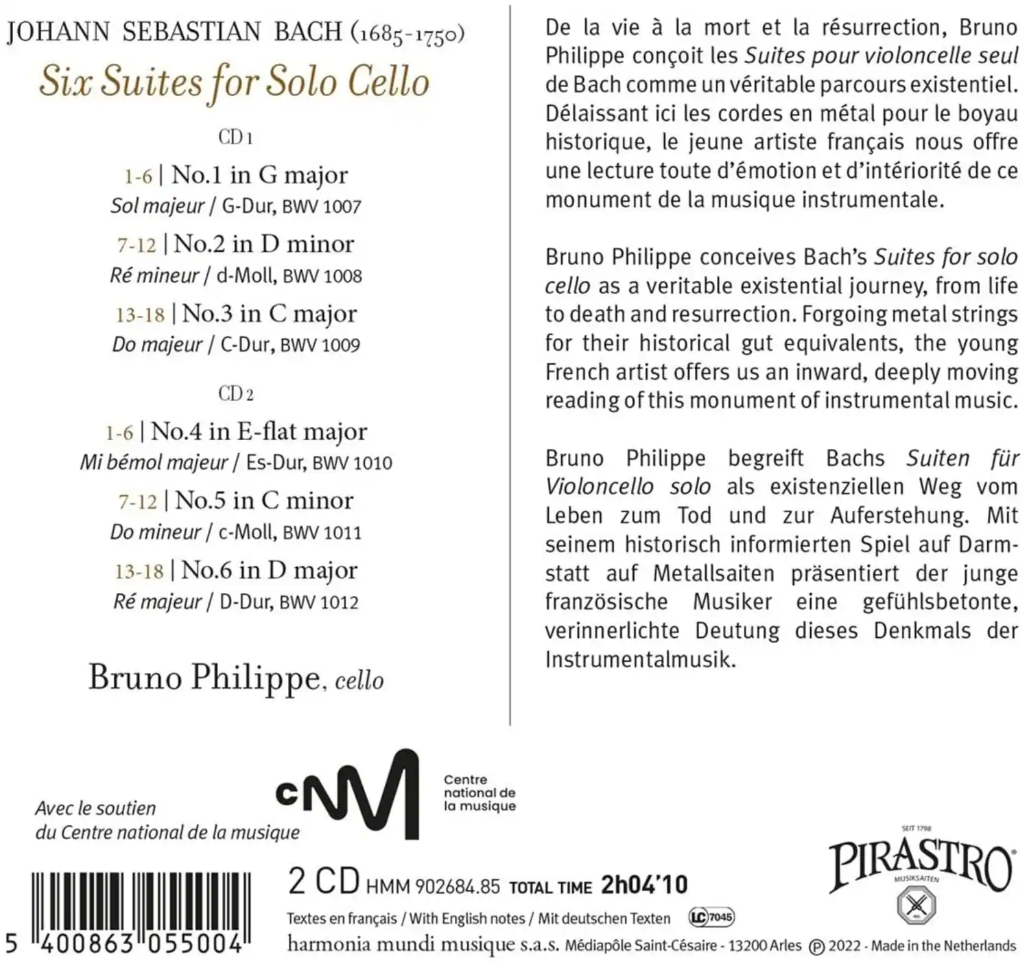 JOHANN SEBASTIAN BACH (1685-1750)  
Six Suites for Solo Cello  

CD 1  
1-6 | No.1 in G major  
Sol majeur / G-Dur, BWV 1007  

7-12 | No.2 in D minor  
Ré mineur / d-Moll, BWV 1008  

13-18 | No.3 in C major  
Do majeur / C-Dur, BWV 1009  

CD 2  
1-6 | No.4 in E-flat major  
Mi bémol majeur / Es-Dur, BWV 1010  

7-12 | No.5 in C minor  
Do mineur / c-Moll, BWV 1011  

13-18 | No.6 in D major  
Ré majeur / D-Dur, BWV 1012  

Bruno Philippe, cello  

De la vie à la mort et la résurrection, Bruno Philippe conçoit les Suites pour violoncelle seul de Bach comme un véritable parcours existentiel. Dél