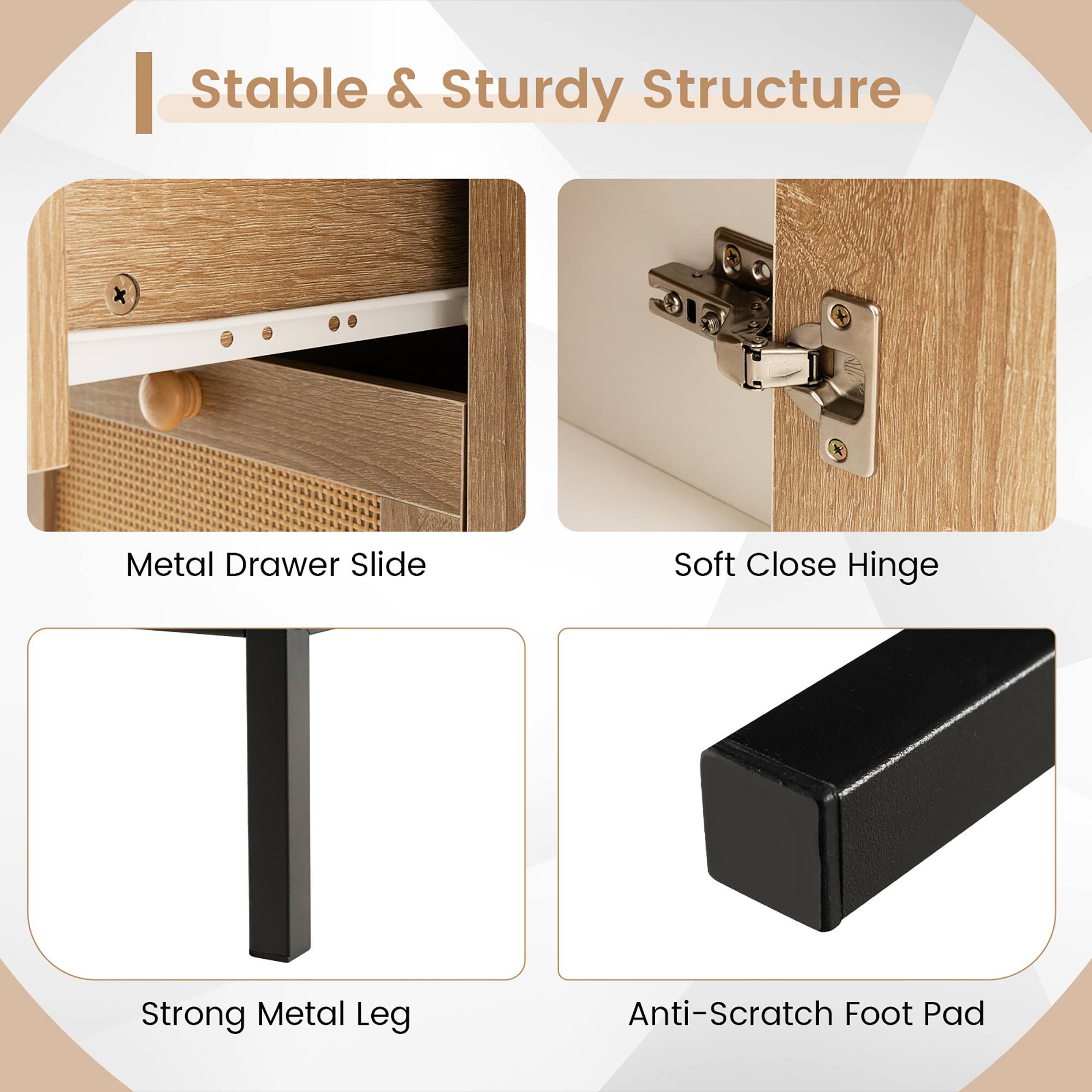 Stable & Sturdy Structure

- Metal Drawer Slide
- Soft Close Hinge
- Strong Metal Leg
- Anti-Scratch Foot Pad