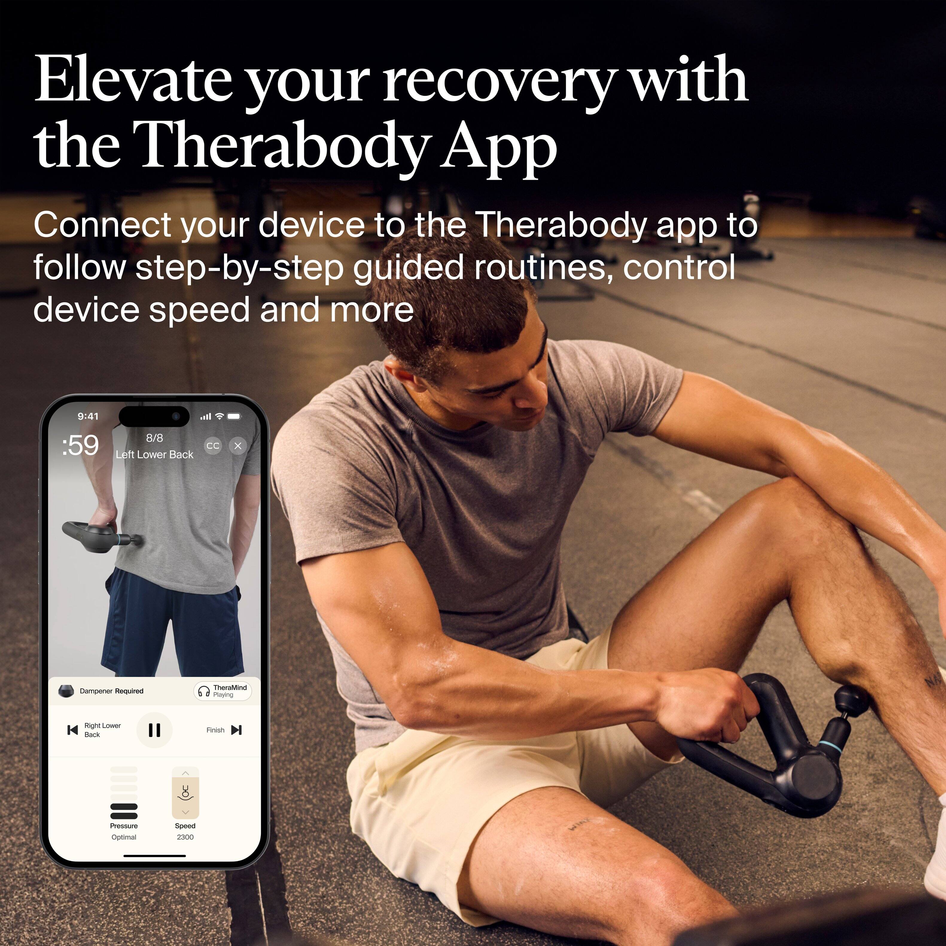 Elevate your recovery with the Therabody App

Connect your device to the Therabody app to follow step-by-step guided routines, control device speed and more

9:41
59
8/8
Left Lower Back
CC
Dampener Required
TheraMind
Right Lower Back
Pressure Optimal
Speed 2300