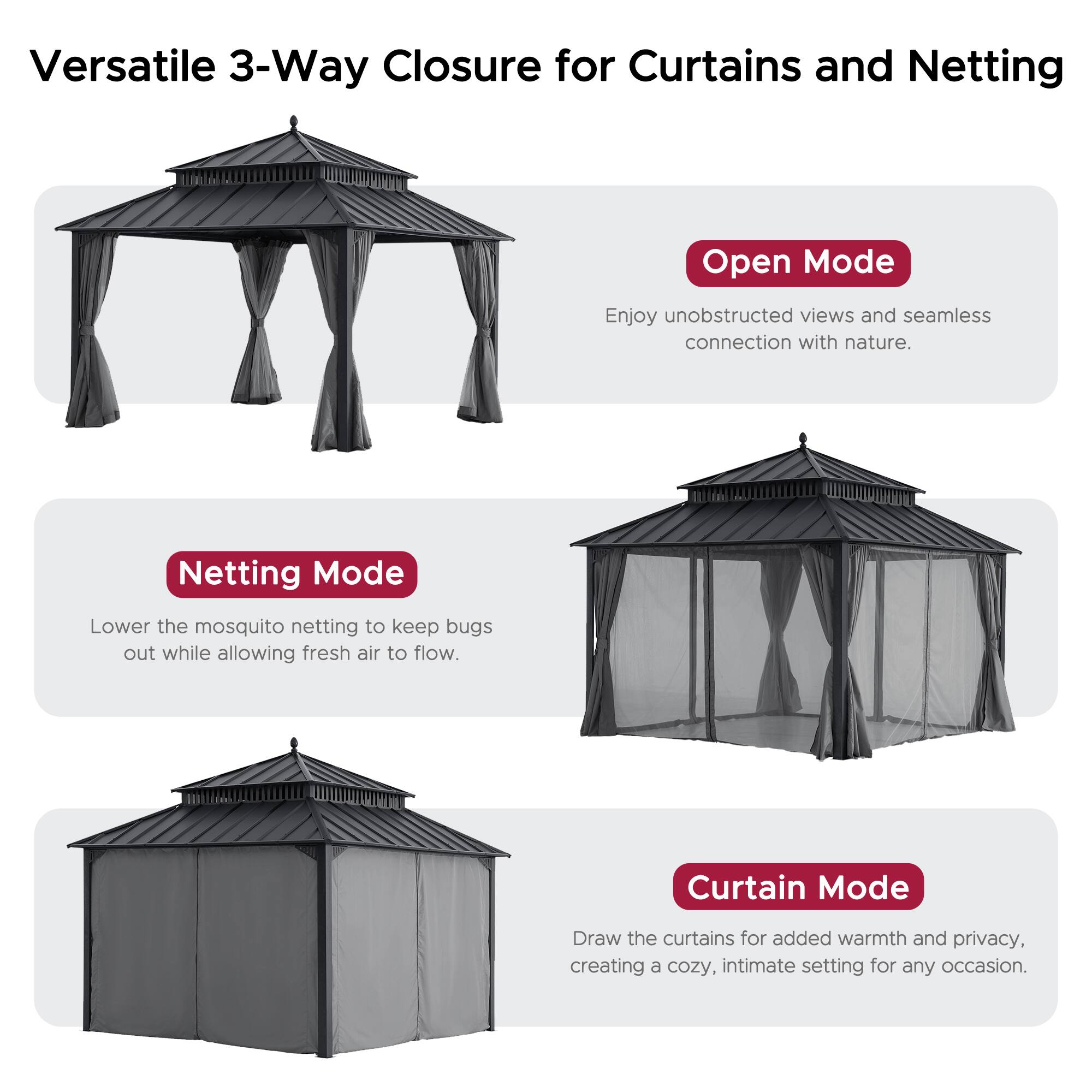 Versatile 3-Way Closure for Curtains and Netting

**Open Mode**  
Enjoy unobstructed views and seamless connection with nature.

**Netting Mode**  
Lower the mosquito netting to keep bugs out while allowing fresh air to flow.

**Curtain Mode**  
Draw the curtains for added warmth and privacy, creating a cozy, intimate setting for any occasion.