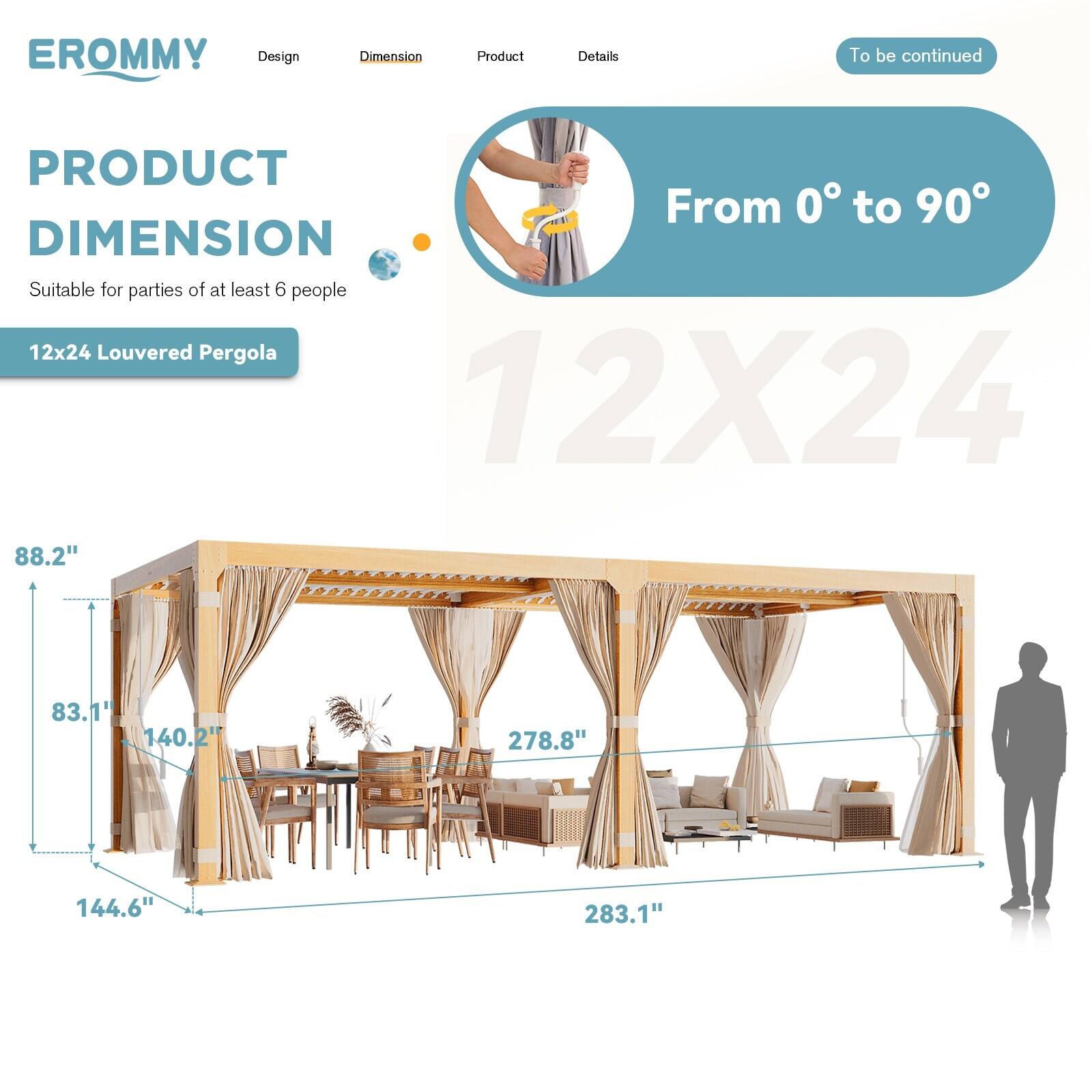 EROMMY

Design | Dimension | Product | Details

PRODUCT DIMENSION

Suitable for parties of at least 6 people

12x24 Louvered Pergola

From 0° to 90°

12X24

88.2" | 83.1" | 140.2" | 278.8" | 144.6" | 283.1"

To be continued
