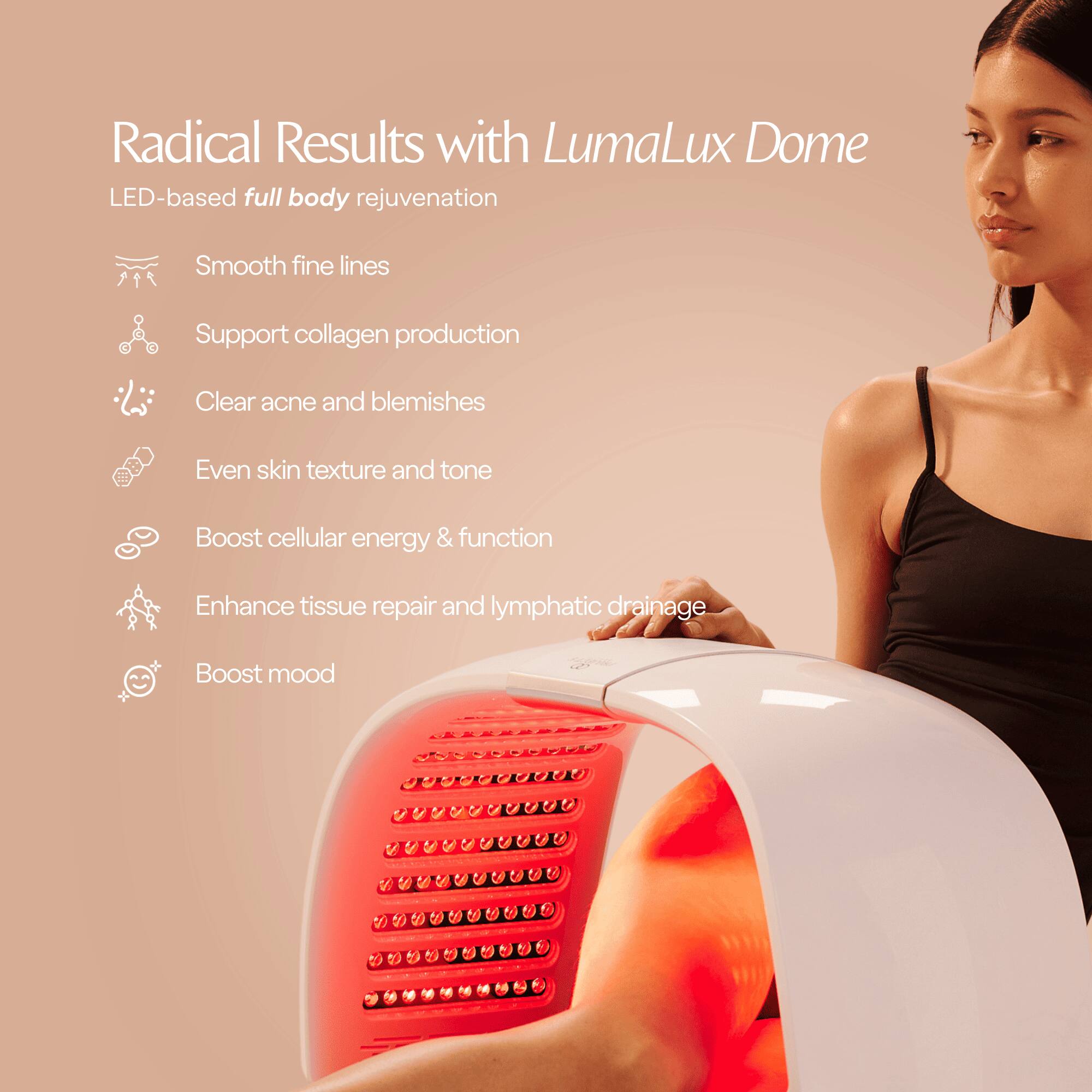 Radical Results with LumaLux Dome  
LED-based full body rejuvenation

- Smooth fine lines
- Support collagen production
- Clear acne and blemishes
- Even skin texture and tone
- Boost cellular energy & function
- Enhance tissue repair and lymphatic drainage
- Boost mood