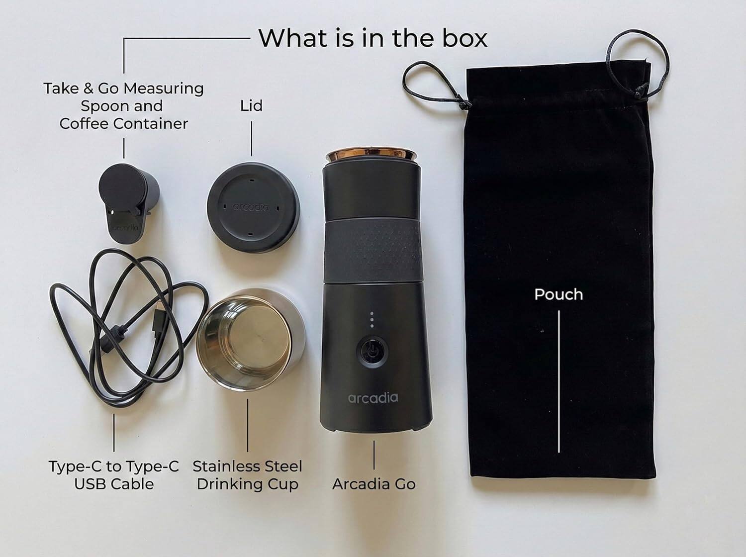 What is in the box:

- Take & Go Measuring Spoon and Coffee Container
- Lid
- Type-C to Type-C USB Cable
- Stainless Steel Drinking Cup
- Arcadia Go
- Pouch