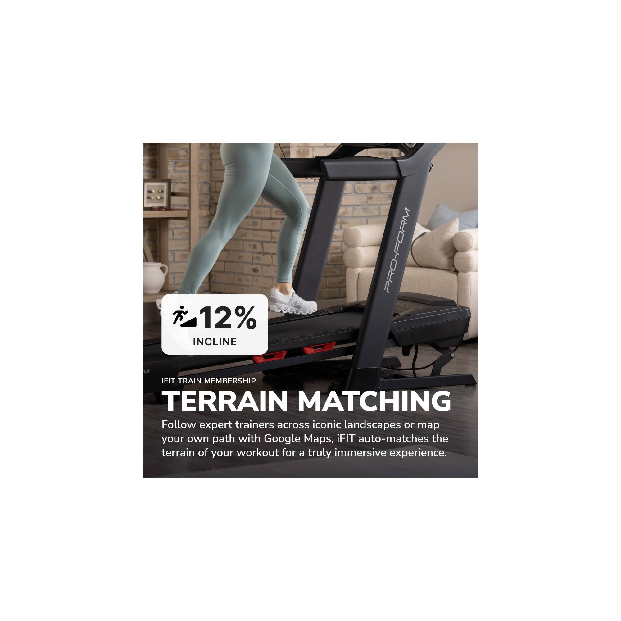 12% INCLINE  
PRO-FORM IFIT TRAIN MEMBERSHIP  
TERRAIN MATCHING  

Follow expert trainers across iconic landscapes or map your own path with Google Maps. iFIT auto-matches the terrain of your workout for a truly immersive experience.