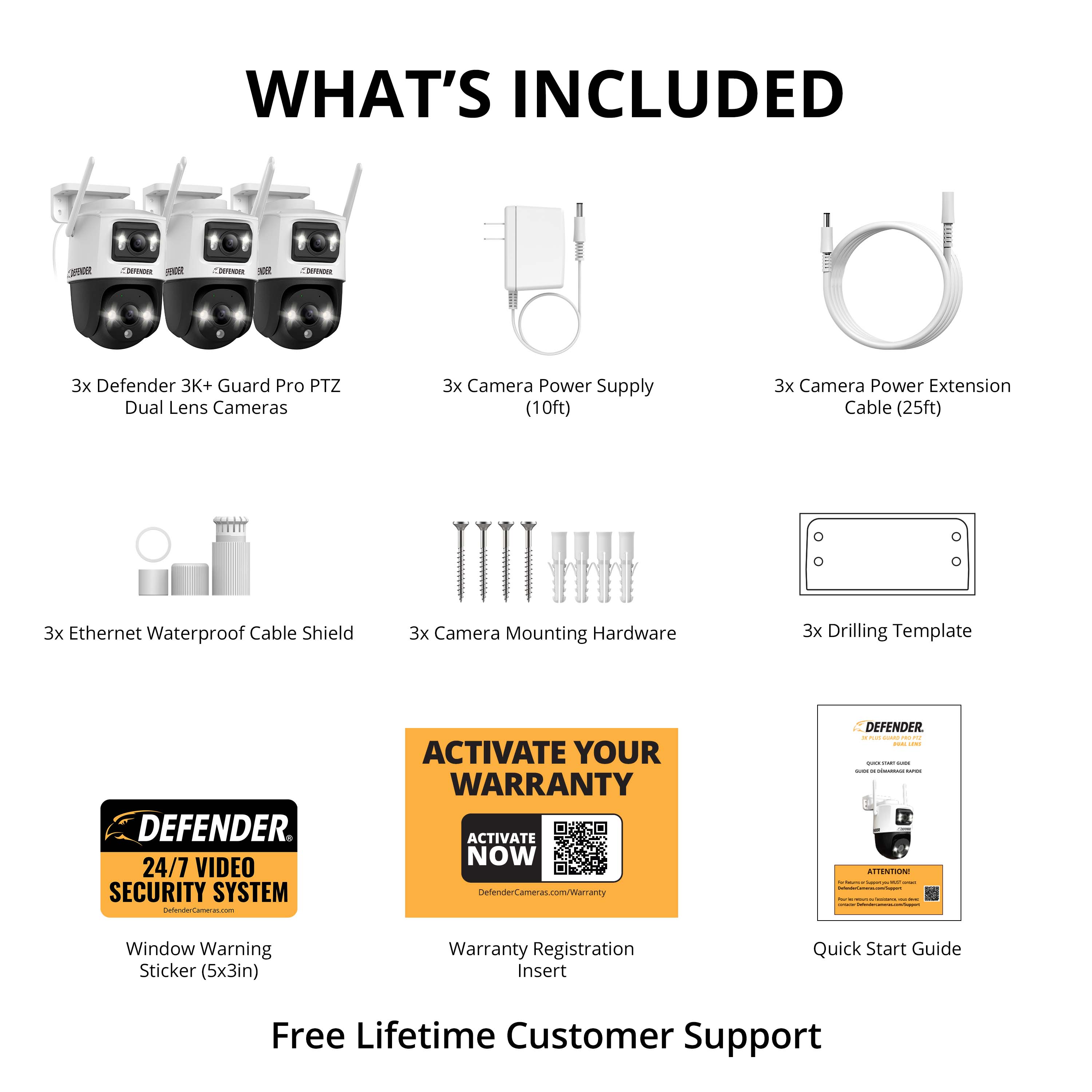What's Included:
- 3x Defender 3K+ Guard Pro PTZ Dual Lens Cameras
- 3x Camera Power Supply (10ft)
- 3x Camera Power Extension Cable (25ft)
- 3x Ethernet Waterproof Cable Shield
- 3x Camera Mounting Hardware
- 3x Drilling Template
- Window Warning Sticker (5x3in)
- Warranty Registration Insert
- Quick Start Guide
- Free Lifetime Customer Support