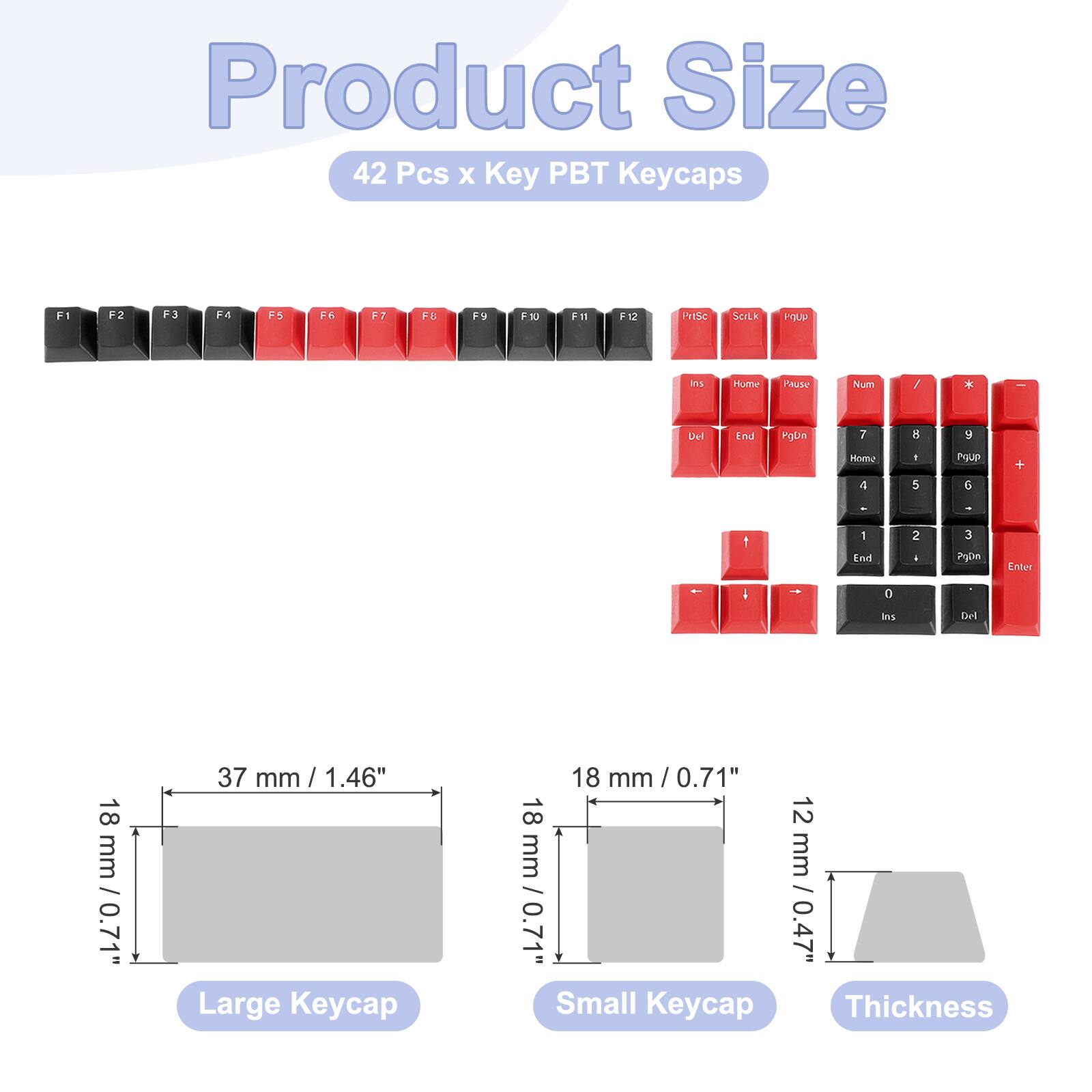 Product Size  
42 Pcs x Key PBT Keycaps  

F1 F2 F3 F4 F5 F6 F7 F8 F9 F10 F11 F12  
PriSc ScLk PgUp  
Ins Home Pause Num / * Del End PgDn  
PgUp 7 8 9 Home +  
PgDn 4 5 6 -  
Enter 1 2 3 0 .  

18 mm / 0.71"  
37 mm / 1.46" Large Keycap  
18 mm / 0.71" Small Keycap  
12 mm / 0.47" Thickness