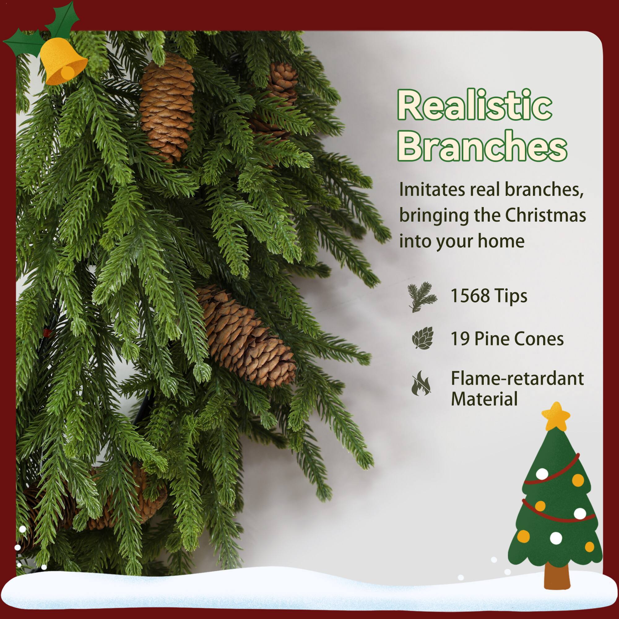 Realistic Branches  
Imitates real branches, bringing the Christmas into your home  

1568 Tips  
19 Pine Cones  
Flame-retardant Material