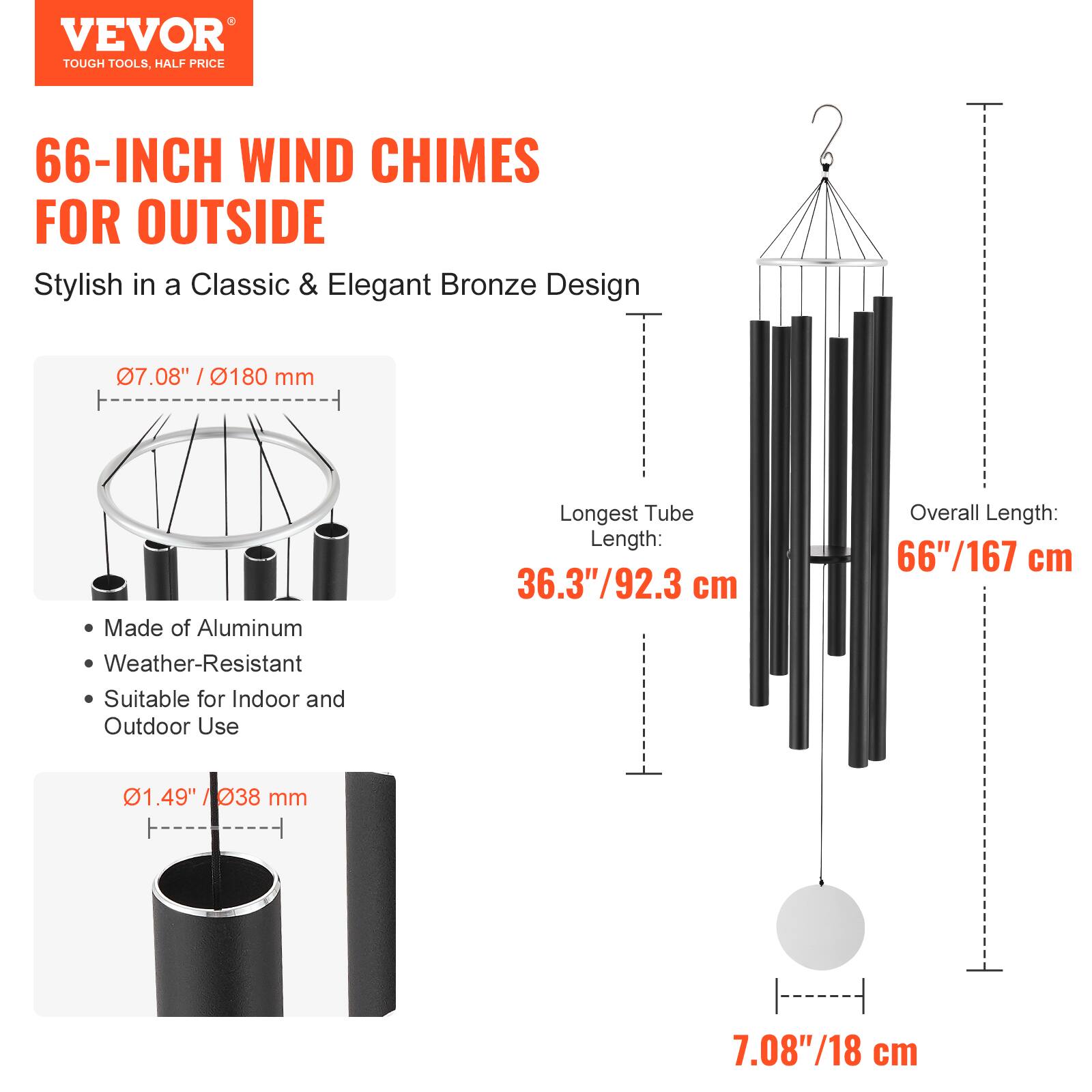 VEVOR  
TOUGH TOOLS, HALF PRICE  

66-INCH WIND CHIMES FOR OUTSIDE  
Stylish in a Classic & Elegant Bronze Design  

- Made of Aluminum  
- Weather-Resistant  
- Suitable for Indoor and Outdoor Use  

- Longest Tube Length: 36.3"/92.3 cm  
- Overall Length: 66"/167 cm  
- Diameter: 7.08"/180 mm  
- Thickness: 1.49"/038 mm  
- Bell Diameter: 7.08"/18 cm