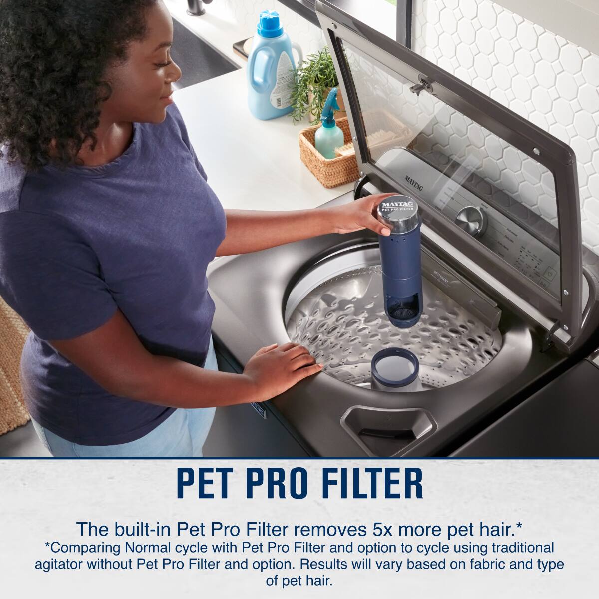 PET PRO FILTER

The built-in Pet Pro Filter removes 5x more pet hair.*
*Comparing Normal cycle with Pet Pro Filter and option to cycle using traditional agitator without Pet Pro Filter and option. Results will vary based on fabric and type of pet hair.